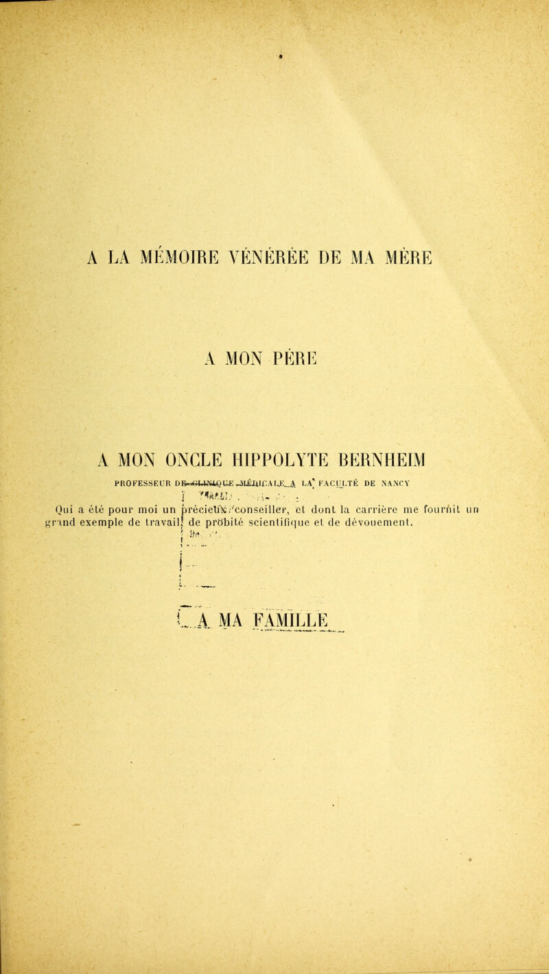 A LA MEMOIRE VENEREE DE MA MERE A MON PERE A MON ONCLE HIPPOLYTE BERNHEIM PROFESSEUR D&«efc««,QU,EHlLEXiir.AT^_.iL LA* FACIIJ.TE DE NANCY Qui a ete pour moi un precieUls/'conseilleF, et dont la carriere me fourhil ginncl exemple cle travail| de prObite scientifique et de devouement. L A. MA FAMILLE