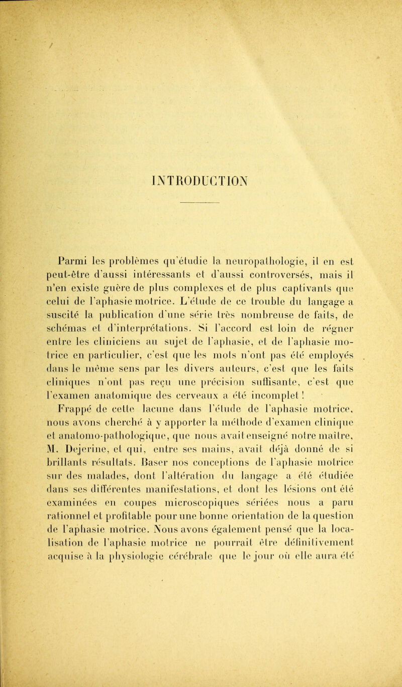 INTRODUCTION Parmi les problemes qiretiidie la neuropalhologie, il en est peut-etre d'aussi interessanls et d'aussi controverses, mais il n'en existe guere de plus complexes et de plus captivants que celui de Faphasie motrice. L'e'tude de ce trouble du langage a suscite la publication d'une serie tres nombreuse de faits, de schemas et d'interpretations. Si I'accord est loin de regncr entre les cliniciens an sujet de Tapbasie, et de I'apbasie mo- Irice en particulier, c'est que les mots n'ont pas ete employes dans le meme sens par les divers auteurs, c'est que les faits cllniques n'ont pas recii une precision suffisante, c'est que Texamen anatoniique des cerveaux a ete incomplet! Frappe de cette lacune dans Telude de Taphasie motrice, nous avons cberche a y apporter la melbode d'examen clinique et anatomo-patbologiqiie, que nous avail enseigne noire mallre, M. Dejerine, et qui, entre ses mains, avail deja donne de si brillants resullats. Baser nos conceptions de Faphasie motrice sur des malades, dont ralleralion du langage a ete eludiee dans ses differentes manifestations, et dont les lesions out ele examinees en coupes microscopiques seriees nous a paru rationnel et profitable pour une bonne orientation de la question de Tap basic motrice. Nous avons egalement pense que la loca- lisation de I'apbasie motrice ne pourrait etre definitivcment acquisc a la physiologic ccrebralc que le jour ofi elle aura ete