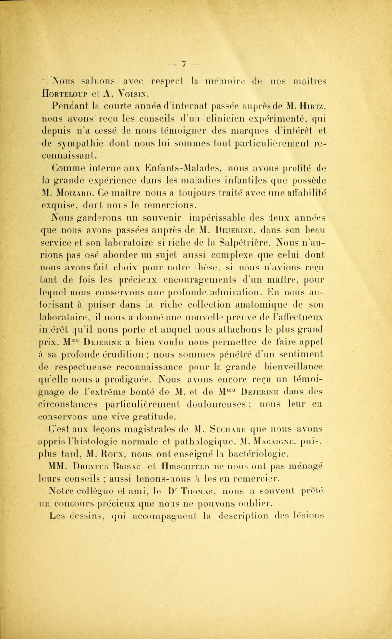 Nous saluons avec respect iu memoiro de iios maitres HORTELOUP et A. VoisiN. Pendant la courte annee d'internat passee aupresde M. Hirtz, nous avons recu les conseils d'un clinicien experimente, qui depuis n'a cesse de nous tenioigner des marques d'interet et de sympathie dont nous lui sommes tout particulierement re- connaissant. Comme interne aux Enfants-Malades, nous avons profite de la grande experience dans les maladies infantiles que possede M. MoizARD. Ce maitre nous a toujours traite avec une atTabilite exquise, dont nous le remercions. Nous garderons un souvenir imperissable des deux annees que nous avons passees aupres de M. Dejerine, dans son beau service et son laboratoire si riche de la Salpetriere. Nous n'au- rions pas ose aborder un sujet aussi complexe que celui dont nous avons fait choix pour notre these, si nous n'avions recu tant de fois les precieux encouragements d'un maitre, pour lequel nous conservons une profonde admiration. En nous au- torisant a puiser dans la riche collection anatomique de son laboratoire, il nous a donneune nouvelle preuve de FafFectueux interet qu'il nous porte et auquel nous attachons le plus grand prix. M'''° Dejerine a bien voulu nous permettre de faire appel a sa profonde erudition ; nous sommes penetre d'un sentiment de respectueuse reconnaissance pour la grande bienveillance qu'elle nous a prodiguee. Nous avons encore recu un temoi- gnage de Textreme bonte de M. et de M'° Dejerixe dans des circonstances particulierement douloureuses ; nous leur en conservons une vive gratitude. C'est aux lecons magistrates de M. Suchard que nous avons appris Fhistologie normale et pathologique. M. Macaigne, puis, plus tard, M. Roux, nous ont enseigne la bacteriologie. MM. Dreyfls-Brisac et IIirschfeld ne nous ont pas menage leurs conseils ; aussi tenons-nous a les en remercier. Notre collegue et ami, le D' Thomas, nous a souvent prete un concours precieux que nous ne pouvons oublier. Les dessins, qui accompagnent la description des lesions