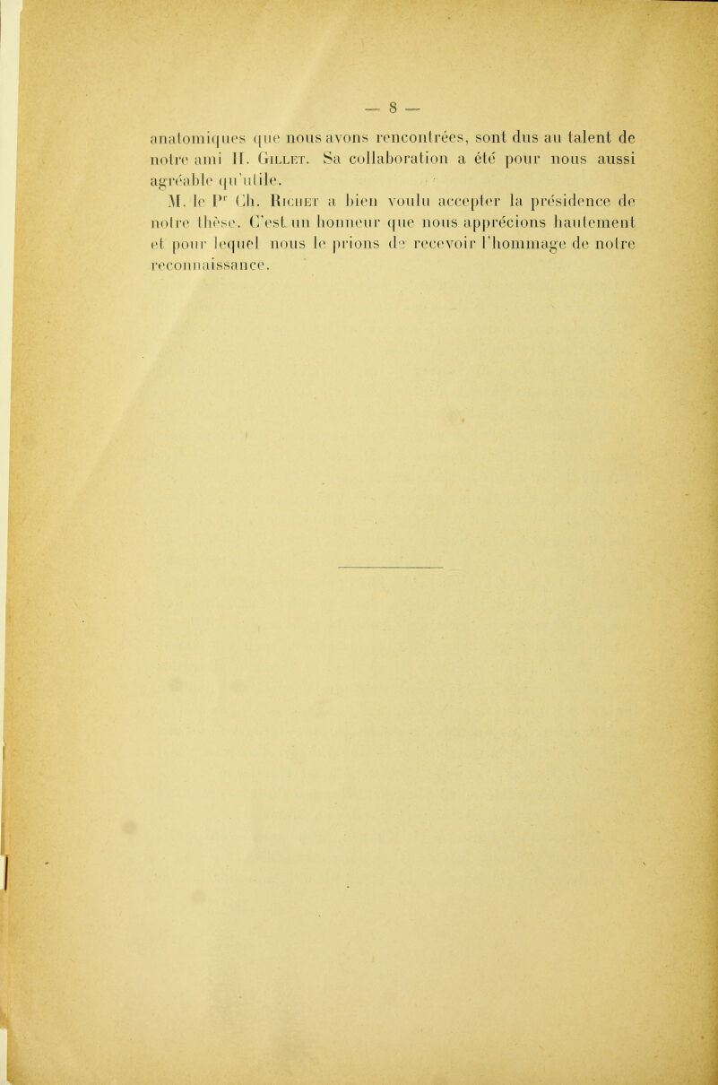 anatomiques que nous avoris rencontrees, sont dus au talent de noire ami ][. Gillet. Sa collaboration a ete pour nous aussi agreable ([u'ulile. M. le 1*'' Cli. RicnET a bien voulu accepter la presidence de noire tbr'sc. C'est un honneur que nous apprecions haulement et pour lequel nous le prions de recevoir rhommage de noire reconnaissance.
