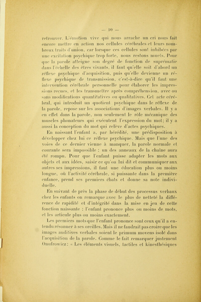 retroiiver. L'emotion vive qui nous arrache iin cri nous fait encore mettre en action nos cellules cerebrales et leurs nom- breux li-aifs cFunion, car lorsque ces cellules sont inhibe'es par une (^\ci^ation psychique trop forte, nous restons muels. Pour que la parole atteigne son degre de fonction de su})reniatie dans Techelle des etres vivants, il faut quYdle soit d'abord un reflexe psychique d'acquisition, puis qu'elle devienne un re- flexe psychique de transmission, c'est-a-dire qu'il faut une intervention cerebrale personnelle pour e'laborer les impres- sions recues, et les transmettre apres comprehension, avec ou sans modifications quanlitalives on qualitatives. Get acte cere- bral, qui introduit un quotient psychique dans le reflexe de la parole, repose sur les associations d'images verbales. II y a en efPet dans la parole, non seulement le role mecanique des muscles phonateurs qui executent Texpression du mot; il y a aussi la conception du mot qui releve d'actes psychiques. En naissant Tenfant a, par heredite, une predisposition a developper chez lui ce reflexe psychique. Mais que Tune des voies de ce dernier vienne a manquer, la parole normale et courante sera impossible : un des anneaux de la chaine aura ete rompu. Pour que Fenfant puisse adapter les mots aux objets et aux idees, saisir ce qu'on lui dit et communiquer aux autres ses impressions, il faut une education plus ou moins tongue, oti I'activite cerebrale, si puissante dans la premiere enfance, prend ses premiers e'bats et donne sa note indivi- duelle. En suivant de pres la phase de debut des processus verbaux chez les enfants on remarque avec le plus de nettete la difle- rence de rapidite et d'integrite dans la mise en jeu de celte fonction naissante : Tenfant prononce plus ou moins de mots, et les articule plus ou moins exactement. Les premiers mots que Fenfant prononce sont ceux qu'il a en- tendu resonner a ses oreilles. Mais il ne faudrait pas croire que les images auditives verbales soient le primum movens isole dans Facquisition de la parole. Comme le fait remarquer justement Onufrowicz: « Les elements visuels, tactiles et kinesthcsiques