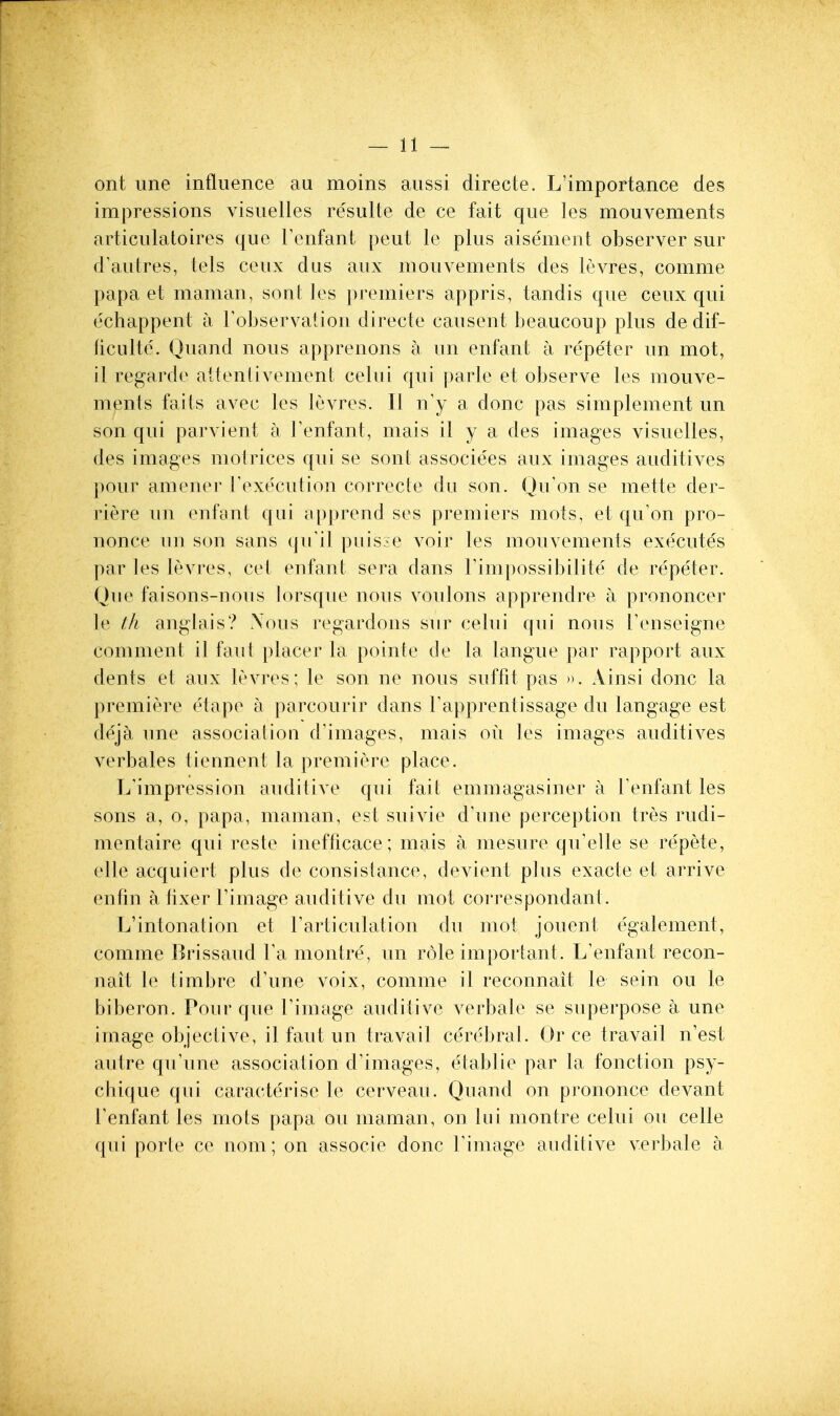 ont une influence au moins aussi directe. L'importance des impressions visuelles resulte de ce fait que les mouvements articulatoires que Tenfant pent le plus aisement observer sur d'auires, tels ceux dus aux mouvements des levres, comme papa et maman, so at les premiers appris, tandis que ceux qui echappent a I'observation directe causent beaucoup plus de dif- ficiilte'. Quand nous apprenons a un enfant a repeter un mot, il regarde attenlivement celui qui parle et observe les mouve- ments faits avec les levres. II n'y a done pas simplement un son qui parvient a Tenfant, mais il y a des images visuelles, des images motrices qui se sont associees aux images auditives pour amener Fexecution correcte du son. Qu'on se mette der- riere un enfant qui apprend ses premiers mots, et qu'on pro- nonce un son sans qiril puis:;e voir les mouvements executes par les levres, cet enfant sera dans Fimpossibilite de repeter. Que faisons-nous lorsque nous voulons apprendre a prononcer le th anglais? \ous regardons sur celui qui nous Tenseigne comment il faut placer la pointe de la langue par rapport aux dents et aux levres; le son ne nous suffit pas ». Ainsi done la premiere etape a parcourir dans Tapprentissage du langage est deja une association d'images, mais ou les images auditives verbales tiennent la premiere place. L'impression auditive qui fait emmagasiner a Tenfant les sons a, 0, papa, maman, est suivie d'une perception tres rudi- mentaire qui reste inefficace; mais a mesure qu/elle se repete, elle acquiert plus de consistance, devient plus exacte et arrive enfin a fixer Timage auditive du mot correspondant. L'intonalion et rariiculation du mot jouent egalement, comme Brissaud Fa montre, un role important. L'enfant recon- nait le timbre d'une voix, comme il reconnait le sein ou le biberon. Pour que Timage auditive verbale se superpose a une image objective, il faut un travail cerebral. Or ce travail n'est autre qu'une association d'images, etablie par la fonction psy- chique qui caracterise le cerveau. Quand on prononce devant Fenfant les mots papa ou maman, on liii montre celui ou celle qui porte ce nom; on associe done Timage auditive verbale a