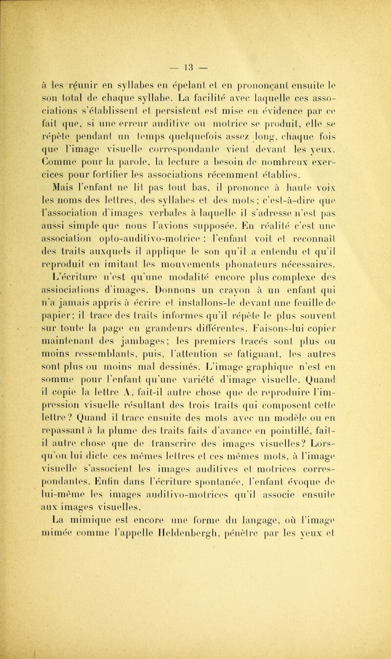 a les reunir en syllabes en epelant et en pronongant ensuite le son total de chaque syllabe. La facilite avec laquelle ces asso- ciations s'etablissent et persistent est mise en evidence par ce fait qne, si nne erreur anditive on motrice se prodnit, elle se repete pendant nn temps qnelqnefois assez long, chaqne fois que rimage visuelle correspondante vieni devant les yenx. Gomme pour la parole, la lecture a besoin de nombreux exer- cices pour fortifier les associations recemment etablies. Mais I'enfant ne lit pas tout bas, il prononce a haute voix les noms des lettres, des syllabes et des mots; cVst-a-dire que rassociation d^images verbales a laquelle il s'adresse n'est pas aussi simple que nous ravions supposee. En realite c'est une association opto-auditivo-motrice : Tenfant voit et reconnait des traits auxquels il applique le son qu'il a entendu et qu'il reproduit en imitant les mouvements phonateurs necessaires. L'ecrilure n'est qu'une modalite encore plus complexe des assiociations d images. Donnons un crayon a un enfant qui n'a jamais appris a ecrire et installons-le devant une feuille de papier; il trace des trails informes qu'il repete le plus souvent sur toute la page en grandeurs ditlerentes. Faisons-lui copier maintenant des jambages; les premiers traces sont plus ou moins ressemblanls, puis, Tattention se fatiguant, les autres sont plus ou moins mat dessines. L'image graphique n'est en somme pour renfant qu'une variete d'image visuelle. Quand il copie la lettre A, fait-il autre chose que de reproduire I'im- pression visuelle resultant des trois traits qui composent cette lettre ? Quand il trace ensuite des mots avec un modele ou en repassant a la plume des traits fails d'avance en pointille, fait- il autr(^ chose que de Iranscrire des images visuelles? Lors- qu'on lui dicte ces memes let Ires et ces memes moti?, a Timage visuelle s'associent les images auditives et motrices corres- pondantes. Entln dans Tecriture spontanee, Fenfant evoque de lui-meme les images audit ivo-motrices qu'il associe ensuite aux images visuelles. La mimique est encore une forme du langage, ou I'image mimee comme Fappelle Heldenbergh, penetre par les yeux et