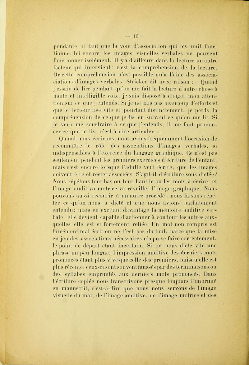 pondanip, il faiil quo la voie <rassocialion qui los unit fonc- liouiip. Ici encoro los imagos visuollos vorbalos no pouvent fonclionnor isole'monL 11 y a d'ailleurs dans la lecture un autre facteur qui intorvient; c'est la comprehension do la lecture. Or cette comprehension n'ost possible qu'a Taide des associa- ciations d'images verbalos. Strieker dit avec raison : « Quand j'essaie do lire pendanl qu'on me fait la lecture d'autre chose a haute et intelligible voix, je suis dispose a diriger mon atten- tion sur ce que j'entends. Si je no fais pas beaucoup d^flbrls et que le lecteur Use vite et pourtant distinctement, je perds la comprehension do co que je lis en suivant co qu'on mo lit. Si je Youx me soustraire a ce que j'entends, il me I'aul pronon- cer ce que jo lis, c'ost-a-dire articuler ». Quand nous ecrivons, nous avons frequemniont Toccasion do reconnaitro }e role des associations d'images verbalos, si indispensables a Texercice du langage graphique. Ce n'est pas seulement pendant los premiers exercices d'e'criture deFenfant, mais c'est encoro lorsquo radulle veut ecriro, que los images doivent elro et rosier associees. S'agit-il d'ecrituro sous dicteo? Nous repetons tout has ou tout haul le ou los mots a ecriro, et I'image auditivo-motrice va revoillor Timago graphique. Nous pouvons aussi rocoui'ir fi un aut re procedo : nous faisons rope- tor ce qu'on nous a dicte' et que nous avions parfaitement entondu ; mais en excitant davantage la memoire auditive vor- balo, olio dovient capable d'actionner a son tour les autres aux- quellos elle est si fortoment relieo. Un mot non compris est forcement mat ecrit ou ne Test pas du tout, parco que la miso en jeu des associations necessaires n'apu so faire correctoment, le point do depart etant incortain. Si on nous dicte vite une phrase un pen tongue, Fimprossion auditive des derniers mots prononces etant plus vivo que cello des premiers, puisquYdle est plus roconte, coux-ci sont souventfaussos par des torminaisons ou des syllabos ompruntes aux derniers mots prononces. Dans recriture copiee nous transcrivons presque toujours Timprime on manuscrit, c'ost-a-diro que nous nous servons do I'imago visuelle du mot, do Fimage auditive, de I'image motrice et des