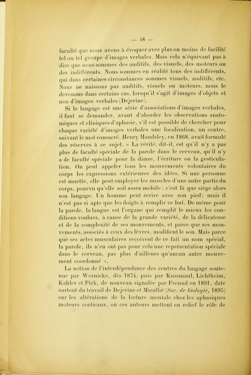 ^ JB — faculte que nous avons a evoquer avec plus ou moins de facilite tel ou tel groupe d'images verbales. Mais cela n'equivaut pas a dire que nous sommes des auditifs, des visuels, des moteurs ou des indiffe'rents. Nous sommes en realite tous des inditFerents, qui dans certaines circonstances sommes visuels, auditifs, etc. Nous ne naissons pas auditifs, visuels ou moteurs, nous le devenons dans certains cas, lorsqu'il s'agit d'images d'objets et non d'images verbales (Dejerine). Si le langage est une serie d'associations d'images verbales, il faut se demander, avant d'aborder les observations anato- miques et cliniques d'aphasie, s^il est possible de chercher pour chaque variete d'images verbales une localisation, un centre, suivantle mot consacre. Henry Maudsley, en 1868, avail formule des reserves a ce sujet. u Laverite, dit-il, est qu'il n'y a pas plus de faculte speciale de la parole dans le cerveau, qu'il n'y a de faculte speciale pour la danse, I'ecriture ou la gesticula- tion. On pent appeler tous les mouvements volontaires du corps les expressions exterieures des idees. Si une personne est muette, elle pent employer les muscles d'une autre partiedu corps, pourvu qu'elle soit assez mobile : c'est la que siege alors son langage. Un homme pent ecrire avec son pied; mais il n'est pas si apte que les doigts a remplir ce but. De meme pour la parole, lalangue est I'organe qui remplit le mieux les con- ditions voulues, a cause de la grande variete, de la delicatesse et de la complexite de ses mouvements, et parce que ses mou- vements, associes a ceux des levres, modifient le son. Mais parce que ses actes musculaires rcQoivent de ce fait un nom special, la parole, ils n'en ont pas pour cela une representation speciale dans le cerveau, pas plus d'ailleurs qu'aucun autre mouve- ment coordonne La notion de I'interdependance des centres du langage soute- nue par Wernicke, des 1874, puis par Kussmaul, Lichtheim, Kahler et Pick, de nouveau signalee par Freund en 1891, date surtout du travail de Dejerine et Mirallie [Soc. de biologie, 1895) sur les alterations de la lecture mentale chez les aphasiques moteurs corticaux, ou ces auteurs mettent en relief le role de