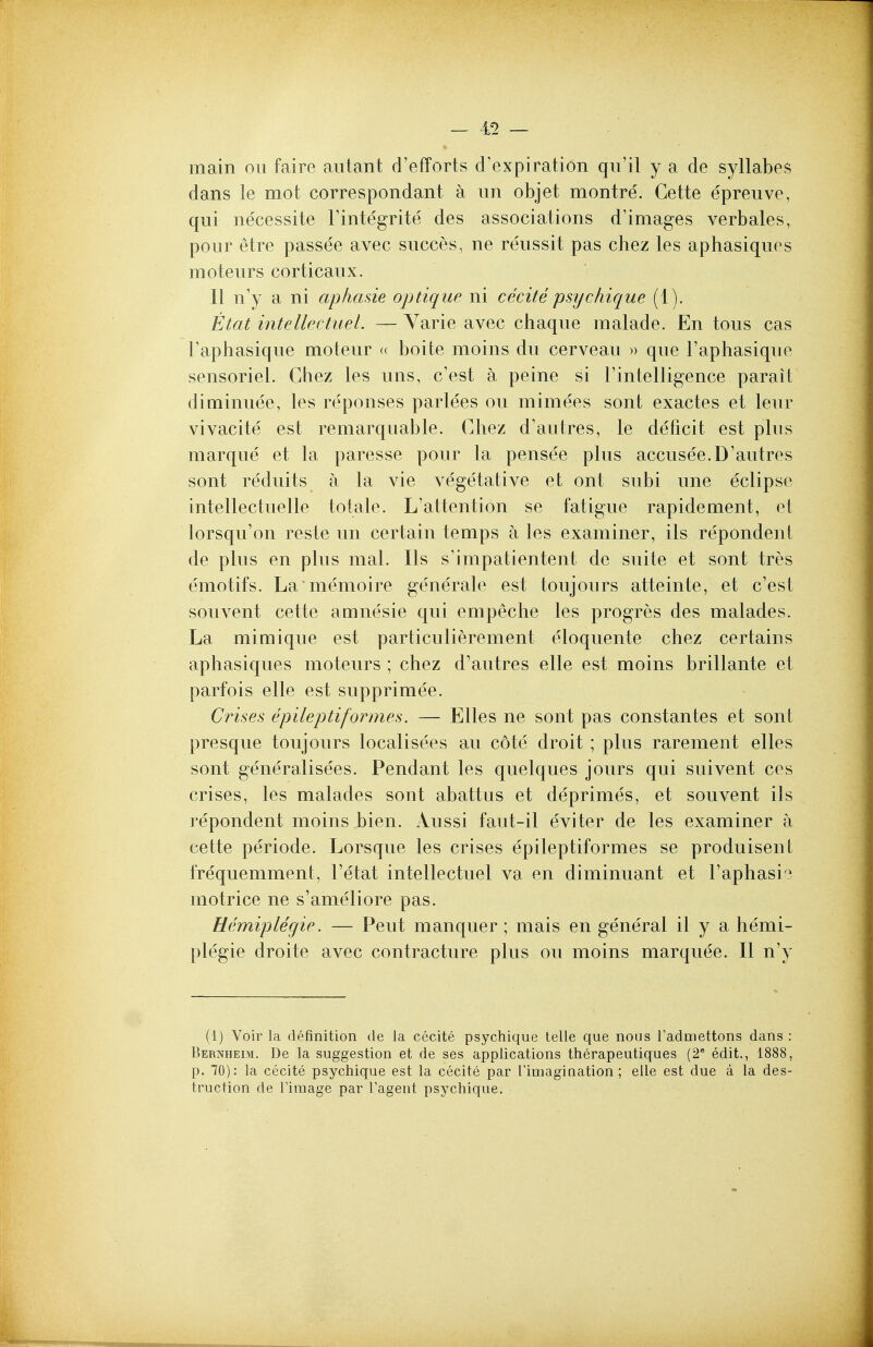 — 4^ — main ou faire aiitant d'efForts crexpiratiOn qii'il y a de syllabes dans le mot correspondant a un objet montre. Cette epreuve, qui necessite Tintegrite des associations d'images verbales, pour etre passee avec succes, ne reussit pas chez les aphasiquos moteurs corticaux. II n'y a ni aphasie optique ni cecite psijchique (1). Etat intellectueL — Varie avec chaque malade. En tons cas Taphasique moteur « boite moins du cerveau » que Taphasique sensoriel. Chez les uns, c'est a peine si rintelligence parait diminuee, les responses parlees ou mimees sont exactes et leur vivacite est remarquable. Chez d'autres, le deficit est plus marque et la paresse pour la pense'e plus accusee.D'autres sont reduits a la vie vegetative et ont subi une eclipse intellectuelle totale. L'attention se fatigue rapidenient, et lorsqu'on reste un certain temps a les examiner, ils repondent de plus en plus mal. Ils s'impatientent de suite et sont tres emotifs. La'memoire generate est toujours atteinte, et c'est souvent cette amnesic qui empeche les progres des malades. La mimique est particulierement eloquente chez certains aphasiques moteurs ; chez d'autres elle est moins brillante et parfois elle est supprimee. Crises epileptiformes. — Elles ne sont pas constantes et sont presque toujours localisees au cote droit ; plus rarement elles sont generalisees. Pendant les quelques jours qui suivent ces crises, les malades sont abattus et deprimes, et souvent ils repondent moins bien. Aussi faut-il eviter de les examiner a cette periode. Lorsque les crises epileptiformes se produisent frequemment, I'etat intellectuel va en diminuant et I'aphasi? motrice ne s'ameliore pas. Hemiplegie. — Pent manquer ; mais en general il y a hemi- plegie droite avec contracture plus ou moins marquee. II n'y (1) Voir la definition de la cecite psychique telle que nous Tadmettons dans : Bernheim. De la suggestion et de ses applications therapeutiques (2* edit., 1888, p. 70): la cecite psychique est la cecite par rimagiaation; elle est due a la des- truction de rimage par Tagent psychique.