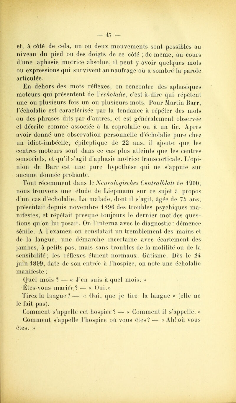 et, a c6te de cela, un ou deux mouvements sont possibles au niveau du pied ou des doigts de ce cote ; de meme, au cours d'une aphasie motrice absolue, il peut y avoir quelques mots ou expressions qui survivent au naufrage ou a sombre la parole articulee. En dehors des mots reflexes, on rencontre des aphasiques moteurs qui presentent de \echolalie, c'est-a-dire qui repetent une ou plusieurs fois un ou plusieurs mots. Pour Martin Barr, I'echolalie est caracterisee par la tendance a repeter des mots ou des phrases dits par d'autres, et est gene'ralement observee et decrite comme associee a la coprolalie ou a un tic. Apr^is avoir donne une observation personnelle d'echolalie pure chez un idiot-imbecile, epileptique de 22 ans, il ajoute que les centres moteurs sont dans ce cas plus atteints que les centres sensoriels, et qu'il s'agit d'aphasie motrice transcorticale. L'opi- nion de Barr est une pure hypothese qui ne s'appuie sur aucune donnee probante. Tout recemment dans X^ Neurologisches Centralblatt de 1900, nous trouvons une etude de Liepmann sur ce sujet a propos d'un cas d'echolalie. La malade, dont il s'agit, agee de 74 ans, presentait depuis novembre 1896 des troubles psychiques ma- nifestes, et repetait presque ton jours le dernier mot des ques- tions qu'on lui posait. On I'interna avec le diagnostic: demence senile. A Texamen on constatait un tremblement des mains et de la langue, une demarche incertaine avec ecartement des jambes, a petits pas, mais sans troubles de la motilite ou de la sensibilite; les reflexes etaient normaux. Gatisme. Des le 24 juin 1899, date de son entree a I'hospice, on note une echolalie manifeste: Quel mois ? — « JVn suis h quel mois. » Etes-vous mariee,?— « Oui.)) Tirez la langue ? — (( Oui, que je tire la langue » (elle ne le fait pas). Comment s'appelle cet hospice? — a Comment il s'appelle. » Comment s'appelle I'hospice ou vous etes? — « Ah!ou vous etes. ))