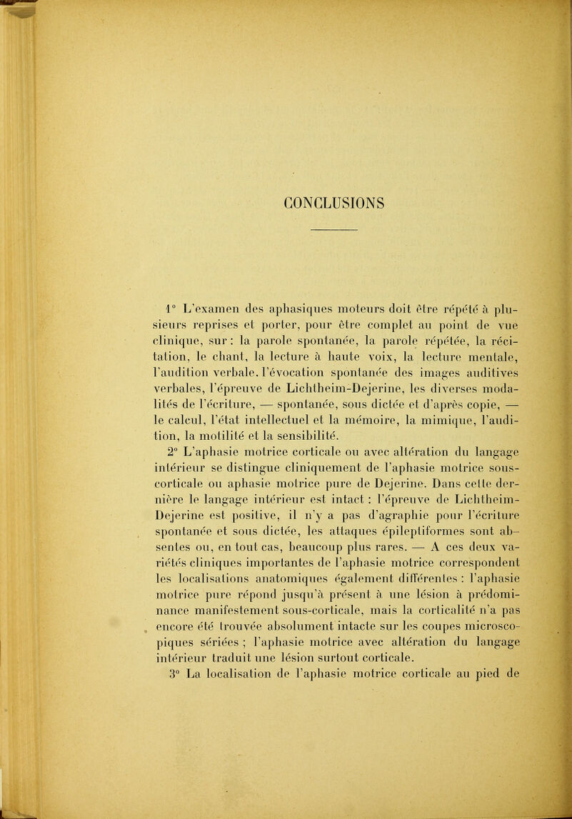 CONCLUSIONS 1° L'examen des aphasiqiies moteurs doit etre repete a plu- sieurs reprises et porter, pour etre complet au point de vue clinique, sur: la parole spontanee, la parole repe'lee, la reci- tation, le chant, la lecture a haute voix, la lecture mentale, Faudition verbale, revocation spontane'e des images auditives verbales, I'epreuve de Lichtheim-Dejerine, les diverses moda- lites de I'ecriture, — spontanee, sous dictee et d'apres copie, — le calcul, I'etat intellectuel et la memoire, la mimique, Faudi- tion, la motilite et la sensibilite. 2° L'aphasie motrice corticate ou avec alteration du langage interieur se distingue cliniquement de l'aphasie motrice sous- corticale ou aphasie motrice pure de Dejerine. Dans celle der- niere le langage interieur est intact: I'epreuve de Lichtheim- Dejerine est positive, il n'y a pas d'agraphie pour I'ecriture spontanee et sous dictee, les attaques epileptiformes sont ab- sentes ou, entoutcas, beaucoup plus rares. — A ces deux va- rietes cliniques importantes de Faphasie motrice correspondent les localisations anatomiques egalement difFerentes : Faphasie motrice pure re pond jusqu'a present a une lesion a predomi- nance manifestement sous-corticale, mais la corticalite n'a pas encore ete trouvee absolument intacte sur les coupes microsco- piques seriees ; l'aphasie motrice avec alteration du langage interieur traduit une lesion surtout corticate. 3 La localisation de Faphasie motrice corticate au pied de