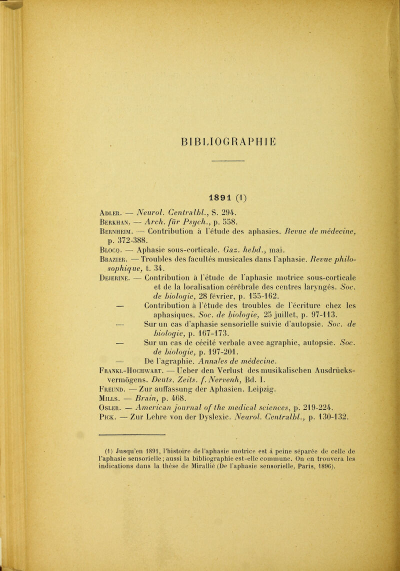 BIBLIOGRAPHIE 1891 (1) Abler. — Neurol. Centralbl.y S. 294. Berkhan. — Arch, fur Psych., p. 558. Bernheim. — Contribution a Fetude des aphasies. Revue de medecine, p. 372-388. Blocq. — Aphasie sous-corticale. Gaz. hebd., mai. Brazier. — Troubles des facultes musicales dans I'aphasie. Revue philo- sophique, t. 34. Dejerine. — Contribution a Fetude de I'aphasie motrice sous-corticale et de la localisation cerebrate des centres larynges. Soc. de hiologie, 28 fevrier, p. 155-162. — Contribution a Fetude des troubles de Fecriture chez les aphasiques. Soc. de biologie, 25 juillet, p. 97-113. — Sur un cas d'aphasie sensorielle suivie d'autopsie. Soc. de biologie, p. 167-173. — Surun cas de cecite verbale avec agraphie, autopsie. Soc. de biologie, p. 197-201. — De Fagraphie. Annales de medecine. Frankl-Hochwart. —Ueber den Verlust des musikaliscben Ausdriicks- vermogens. Deuts. Zeits. f. Nervenhy Bd. I. Freund. — Zur auffassung der Aphasien. Leipzig. Mills. — Rrain, p. 468. OsLER. — American journal of the medical sciences., p. 219-224. Pick. — Zur Lehre von der Dyslexic. Neurol. Ceniralbl., p. 130-132. (1) Jusqu'en 1891, Thistoire de I'aphasie motrice est a peine separee de celle de I'aphasie sensorielle; aussi la bibliographie est-elle commune. On en trouvera les indications dans la these de Miraliie (De I'aphasie sensorielle, Paris, 1896).
