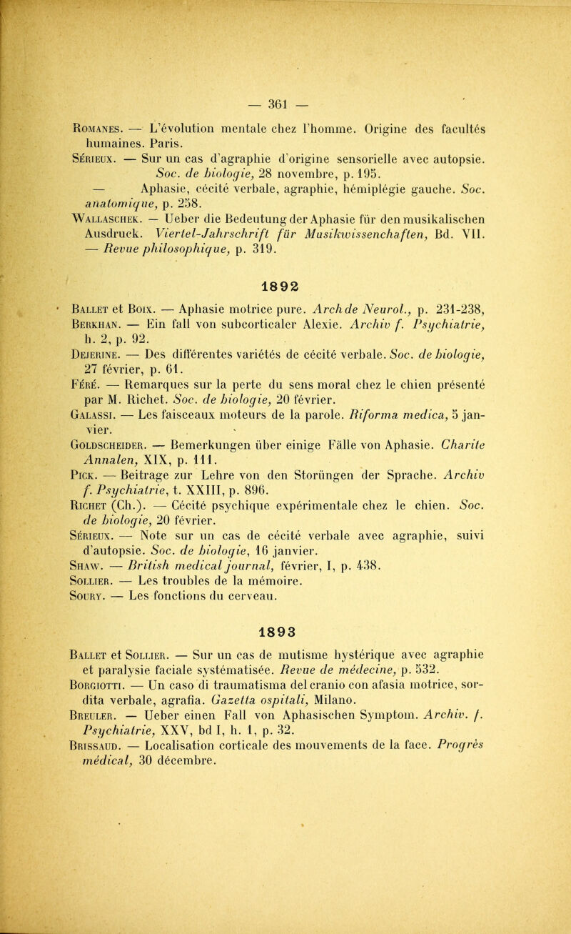 Romanes. — L'evolution mentale chez rhomme. Origine des faciiltes humaines. Paris. Serieux. — Sur un cas d'agraphie d'origine sensorielle avec autopsie. Soc. de biologie, 28 novembre, p. 195. — Apliasie, cecite verbale, agraphie, hemiplegie gauche. Soc. anatomiqiie, p. 258. Wallaschek. — Ueber die Bedeutung der Aphasie fiir den musikalischen Ausdruek. Viertel-Jahrschrift fiir Masikivissenchaften, Bd. YII. — Revue philosophique, p. 319. 1892 • Ballet et Boix. — Aphasie motrice pure. Archde Neurol., p. 231-238, Berkhan. — Ein fall von subcorticaler Alexie. Archiv f. Psychiatrie, h. 2, p. 92. Dejerine. — Des differentes varietes de cecite verbale. 5oc. de hiologie, 27 fevrier, p. 61. Fere. — Remarques sur la perte du sens moral chez le chien presente par M. Richet. Soc. de hiologie, 20 fevrier. Galassi. — Les faisceaux moteurs de la parole. Biforma medica, 5 Jan- vier. Goldscheider. — Bemerkungen iiber einige Falle von Aphasie. C ha rite Annalen, XIX, p. 111. Pick. — Beitrage zar Lehre von den Storiingen der Sprache. Archiv f. Psychiatric, t. XXIII, p. 896. Richet (Ch.). — Cecite psychique experimentale chez le chien. Soc. de hiologie, 20 fevrier. Serieux. — Note sur un cas de cecite verbale avec agraphie, suivi d'autopsie. Soc. de hiologie, 16 Janvier. Shaw. — British medical journal, fevrier, I, p. 438. SoLLiER. — Les troubles de la memoire. SouRY. — Les fonctions du cerveau. 1893 Ballet et Sollier. — Sur un cas de mutisme hysterique avec agraphie et paralysie faciale systematisee. Bevue de medecine, p. 532. BoRGiOTTi. — Un caso di traumatisma del cranio con afasia motrice, sor- dita verbale, agrafia. Gazetta ospitali, Milano. Breuler. — Ueber einen Fall von Aphasischen Symptom. Archiv. /. Psychiatric, XXV, bd 1, h. 1, p. .32. Brissaud. — Localisation corticale des mouvements de la face. Prog res medical, 30 decembre.