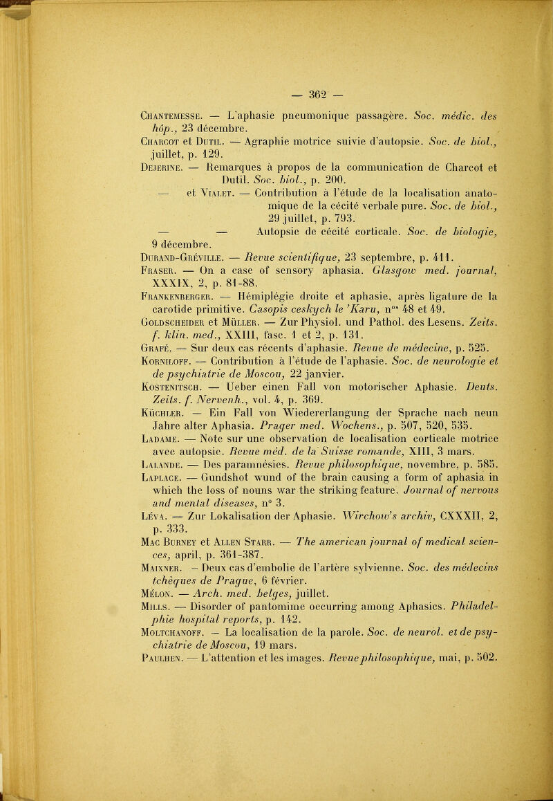 Chantemesse. — L'aphasie pneumonique passagere. Soc. medic, des hop., 23 decembre. Charcot et Dum. — Agraphie motrice suivie crautopsie. Soc. de hiol., juillet, p. 129. Dejerine. — Remarques a propos de la communication de Charcot et Dutil. Soc. bioL, p. 200. — et Yialet. — Contribution a Tetude de la localisation anato- mique de la cecite verbale pure. Soc. de hiol., 29 juillet, p. 793. — — Autopsie de cecite corticale. Soc. de biologic, 9 decembre. Durand-Greville. — Revue scientifique, 23 septembre, p. 411. Fraser. — On a case of sensory aphasia. Glasgow med. jounicil, XXXIX, 2, p. 81-88. Frankenberger. — Hemiplegie droite et aphasie, apres ligature de la carotide primitive. Casopis ceskych le 'Karu, n°^ 48 et 49. GoLDSCHEiDER ct MiiLLER. — Zur Physiol. und Pathol, des Lesens. Zeits. f. klin. med., XXIII, fasc. 1 et 2, p. 131. Grafe. — Sur deux cas recents d'aphasie. Revue de medecine, p. 525. KoRNiLOFF. — Contribution a I'etude de Faphasie. Soc. de neurologic et de psychiatrie de Moscou, 22 Janvier. KosTENiTSCH. — Ucbcr einen Fall von motorischer Aphasie. Deuts. Zeits. f. Nervenh., vol. 4, p. 369. KiicHLER. — Ein Fall von Wiedererlangung der Sprache nach neun Jahre alter Aphasia. Prager med. Wochens., p. 507, 520, 535. Ladame. — Note sur une observation de localisation corticale motrice avec autopsie. Revue med. de la Suisse romande, XIII, 3 mars. Lalande. — Des paramnesies. Revue philosophique, novembre, p. 585. Laplace. — Gundshot wund of the brain causing a form of aphasia in which the loss of nouns war the striking feature. Journal of nervous and mental diseases, n° 3. Leva. — Zur Lokalisation der Aphasie. Wirchoio's archiv, CXXXII, 2, p. 333. Mac Burney et Allen Starr. — The american journal of medical scien- ces, april, p. 361-387. Maixner. - Deux casd'embolie de Fartere sylvienne. Soc. des medecins tcheques de Prague, 6 fevrier. Melon. — Arch. med. beiges, juillet. Mills. — Disorder of pantomime occurring among Aphasics. Philadel- phie hospital reports, p. 142. MoLTCHANOFF. — La localisation de la parole. Soc. de neurol. etdepsy- chiatrie de Moscou, \9 mdirs. Paulhen. — L'attention et les images. Revue philosophique, mai, p. 502.