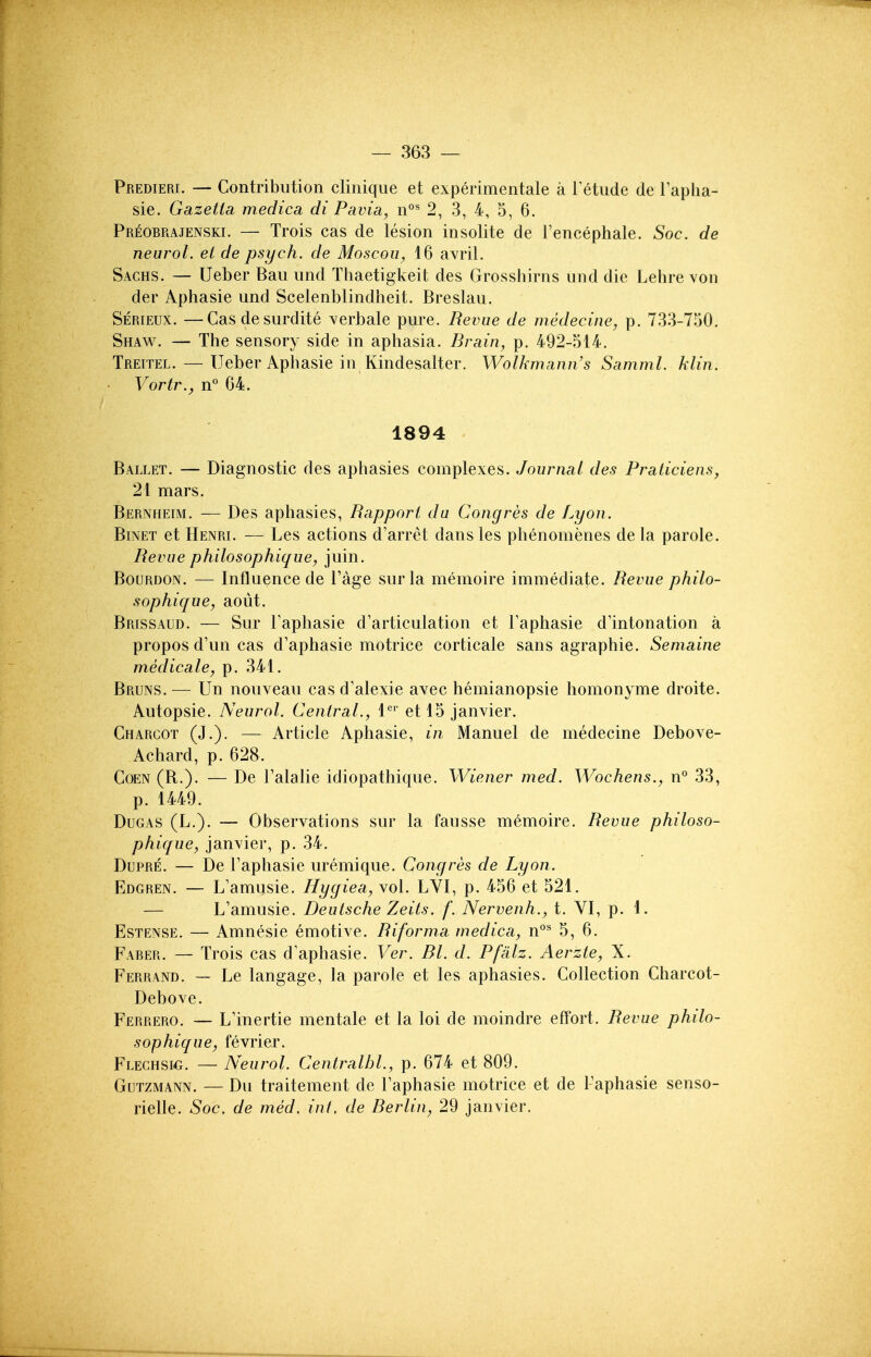 Predieri. — Contribution clinique et experimentale a I'etude de I'apha- sie. Gazetta medica di Pavia, n°^ 2, 3, 4, 5, 6. Preobrajenski. — Trois cas de lesion insolite de I'encephale. Soc. de neurol. et de psych, de Moscoii, 16 ayril. Sachs. — Ueber Ban und Thaetigkeit des Grosshirns und die Lehre von der Aphasie und Scelenblindheit. Breslau. Serieux. —Casdesurdite ^erbale pure. Revue de medecine, p. 733-7o0. Shaw. — The sensory side in aphasia. Brain, p. 492-514. Treitel. — Ueber Aphasie in Kindesalter. Wolhmann's Samml. klin. Vortr., n° 64. 1894 Ballet. — Diagnostic des aphasies complexes. Journal des Praticiens, 21 mars. Bernheim. — Des aphasies, Rapport du Cong res de Lyon. Binet et Henri. — Les actions d'arret dans les phenomenes de la parole. Revue philosophique, juin. Bourdon. — Influence de I'age surla memoire immediate. Revue philo- sophique, aout. Brissaud. — Sur Taphasie d'articulation et Faphasie d'intonation a propos d'un cas d'aphasie motrice corticale sans agraphie. Semaine medicate, p. 341. Bruns. — Un nouveau cas d'alexie avec hemianopsie homonyme droite. Autopsie. Neurol. Central., 1^'' et 15 Janvier. Charcot (J.). — Article Aphasie, in Manuel de medecine Debove- Achard, p. 628. Coen (B.). — De Talalie idiopathique. Wiener med. Wochens., n° 33, p. 1449. DuGAS (L.). — Observations sur la fausse memoire. Revue philoso- phique, Janvier, p. 34. Dupre. — De Taphasie uremique. Congres de Lyon. Edgren. — L'amusie. Hygiea, vol. LVI, p. 456 et 521. — L'amusie. Deutsche Zeits. f. Nervenh., t. VI, p. 1. EsTENSE. — Amnesic emotive. Riforma medica, n°^ 5, 6. Faber. — Trois cas d'aphasie. Ver. Bl. d. Pfalz. Aerzte, X. Ferrand. — Le langage, la parole et les aphasies. Collection Charcot- Debove. Ferrero. — L'inertie mentale et la loi de moindre effort. Revue philo- sophique, fevrier. Flechsm}. — Neurol. Centralbl., p. 674 et 809. Gutzmann. — Du traitement de Taphasie motrice et de Taphasie senso- rielle. Soc, de med. int. de Berlin, 29 Janvier.
