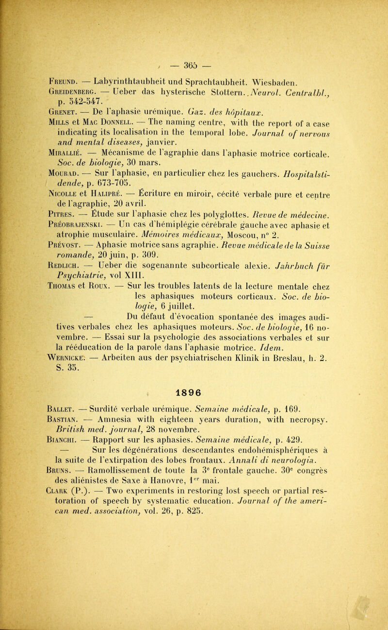 Freund. — Labyrinthtaubheit und Sprachtaubheit. Wiesbaden. Greidenberg. — Ueber das hysterische Stottern. .iVewro/. Centralhl., p. 542-547. Grenet. — De Taphasie uremique. Gaz. des hopitaux. Mills et Mac Donnell. — The naming centre, with the report of a case indicating its localisation in the temporal lobe. Journal of nervous and mental diseases, Janvier. Mirallie. — Mecanisme de Fagraphie dans laphasie motrice corticale. Soc. de biologie, 30 mars. MouRAD. — Sur Faphasie, en particulier chez les gauchers. Hospitalsii- dende, p. 673-705. Nicolle et Halipre. — Ecriture en miroir, cecite verbale pure et centre de Fagraphie, 20 avril. PiTRES. — Etude sur Faphasie chez les polyglottes. Revue de medecine. Preobrajenski. — Un cas d'hemiplegie cerebrate gauche avec aphasie et atrophic musculaire. Memoires niedicaux, Moscou, n 2. Prevost. — Aphasie motrice sans agraphie. Revue medicalede la Suisse romande, 20 juin, p. 309. Redlich. — Ueber die sogenannte subcorticale alexie. Jahrhuch fiir Psychiatrie, vol XIII. Thomas et Roux. — Sur les troubles latents de la lecture mentale chez les aphasiques moteurs corticaux. Soc. de bio- log ie, 6 juillet. — Du defaut d'evocation spontanee des images audi- tives verbales chez les aphasiques moteurs. dehiologie, 16 no- vembre. — Essai sur la psychologic des associations verbales et sur la reeducation de la parole dans Faphasie motrice. Idem. Wernicke. — Arbeiten aus der psychiatrischen Klinik in Breslau, h. 2. S. 35. 1896 Ballet. —Surdite verbale uremique. Semaine medicale, p. 169. Bastian. — Amnesia with eighteen years duration, with necropsy. British rned. journal, 28 novembre. BiANCHi. — Rapport sur les aphasies. Semaine medicale, p. 429. — Sur les degenerations descendantes endohemispheriques a la suite de Fextirpation des lobes frontaux. Annali di neurologia. Bruns. — RamoUissement de toute la 3 frontale gauche. 30^ congres des alienistes de Saxe a Hanovre, 1'='' mai. Clark (P.)- — Two experiments in restoring lost speech or partial res- toration of speech by systematic education. Journal of the ameri- can med. association, vol. 26, p. 825.