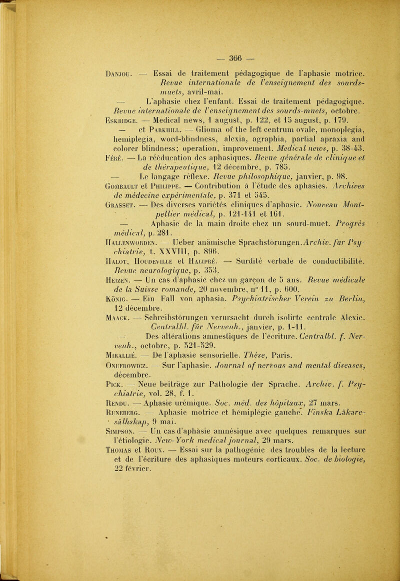 Danjou. — Essai de traitement pedagogique de Faphasie motrice. Revue inter Rationale de Venseignement des sourds- niLiets, avril-mai. — L'apliasie chez Fenfant. Essai de traitement pedagogique. Revue internationale de Venseignement des sourds-muets, octobre. EsKRiDGE. — Medical news, 1 august, p. 122, et 15 august, p. 179. — et Parkhill. — Glioma of the left centrum ovale, monoplegia, hemiplegia, word-blindness, alexia^ agraphia, partial apraxia and colorer blindness; operation, improvement. Medical news, p. .38-43. Fere. —La reeducation des aphasiques. Revue generate de clinique et de therapeutique, 12 decembre, p. 785. — Le langage reflexe. Revue philosophique, Janvier, p. 98. GoMBAULT et Philippe. — Contribution a Tetude des aphasies. Archives de medecine experinientale, p. 371 et 545. Grasset. — Des diverses varietes cliniques d'aphasie. Nouveau Mont- pellier medical, p. 121-141 et 161. — Aphasie de la main droite chez un sourd-muet. Progres medical, p. 281. Hallenworden. —■ Ueber anamische Sprachstorungen. Arc/iiz;./u/-P^^- chiatrie, t. XXVIII, p. 896. Halot, Houdeville et Halipre. — Surdite verbale de conductibilite. Revue neurologique, p. 353. Heizen. — Un cas d'aphasie chez un garcon de 5 ans. Revue medicate de la Suisse romande, 20 novembre, n° 11, p. 600. KoNiG. — Ein Fall von aphasia. Psychiatrischer Verein zu Rerlin, 12 decembre. Maack. — Schreibstorungen verursacht durch isolirte centrale Alexie. Centralhl. fur Nervenh., janvier, p. 1-11. Des alterations amnestiques de Fecriture. Centralhl. f. Ner- venh., octobre, p. 521-529. MiRALLiE. — De Faphasie sensorielle. These, Paris. Onufrowicz. — Sur Faphasie. Journal of nervous and mental diseases, decembre. Pick. — Neue beitrage zur Pathologic der Sprache. Archiv. f. Psy- chiatric, vol. 28, f. 1. Rendu. — Aphasie uremique. Soc. med. des hopitaux, 27 mars. RuNEBERG. — Aphasie motrice et hemiplegie gauche' Finska Lakare- ' sdlhskap, 9 mai. Simpson. — Un cas d'aph^isie amnesique avec quelques remarques sur Fetiologie. Neiv-York medical journal, 29 mars. Thomas et Roux. — Essai sur la pathogenic des troubles de la lecture et de Fecriture des aphasiques moteurs corticaux. Soc. de biologic, 22 fevrier.