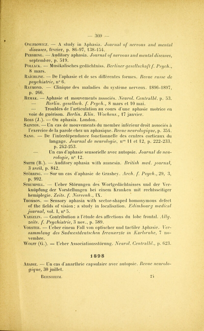 — 309 — Onlfrowicz. — A study in Aphasia. Journal of nervous nnd mcn/al diseases^ fevrier, p. 86-97, 138-154. Pershing. — Auditory aphasia. Journal of nervous and mental diseases, septemhre, p. 519. Pollack. — Musikalisches gedachtiiiss. Berliner (jesellschafl f. Psijch., 8 mars. Raichline. — De I'aphasie et de ses differentes formes. Bevue russe de psychiairie, n° 6. Raymond. — CUnique des maladies dii systeme nerveiix. 1890-1807, p. 266. Remak. — Aphasie et mouvements associes. Neurol. Ceniralhl. p. 53. — Berlin, gesellsch. f. Psych., 8 mars et 10 mai. — Troubles de Tarticulation au cours d'une aphasie motrice en voie de guerison. Berlin. Klin. Wochens., 17 Janvier. Ross (J.). — On aphasia. London. Sainton. —Un cas de mouvements du membre inferieur droit associes a Fexercice de la parole chez un aphasiqne. Bevue neurologique, p. 354. Sano. — De Tinterdependance fonctionnelle des centres corticaux du langage. Journal de neurologie, n°^ 11 et 12, p. 222-233, p. 242-253. — Un cas d'aphasie sensorielle avec autopsie. Journal de neu- rologic, n° 12. Smith (B.). — Auditory aphasia with amnesia. British med. journal, 3 avril, p. 842. Storring. —Sur un cas d'apliasie de Grashes. Arch. f. Psych., 29, 3, p. 992. Strumpell. — Ueber Storungen des Wortgedachtnisses und der Ver- kniipfung der Vorstellungen bei einem Kranken mit rechtsseitiger hemiplegie. Zeits. f. Nervenh., IX. Thomson. — Sensory aphasia with sector-shaped homonymous defect of the fields of vision; a study in locaUsation. Edimhourg medical journal, vol. I, n° 5. Vaegelin. — Contribution a Tetude des affections du lobe frontal. Allg. zeits. f. Psychiatric, 3 nov., p. 589. VoRSTER. — Ueber einem Fall von optischer und tactiler Aphasie. Ver- sammlung des Sudivestdeutschen Irrenserzte in /Karlsruhe, 7 no- vembre. Wolff (G.). — Ueber Associationsstorung. Neurol. Centralbl., p. 023. 1898 Amdie. — Un cas d'anarthrie capsulaire avec autopsie. Bevue neurolo- gique, 30 juillet. Bernhetm. 21