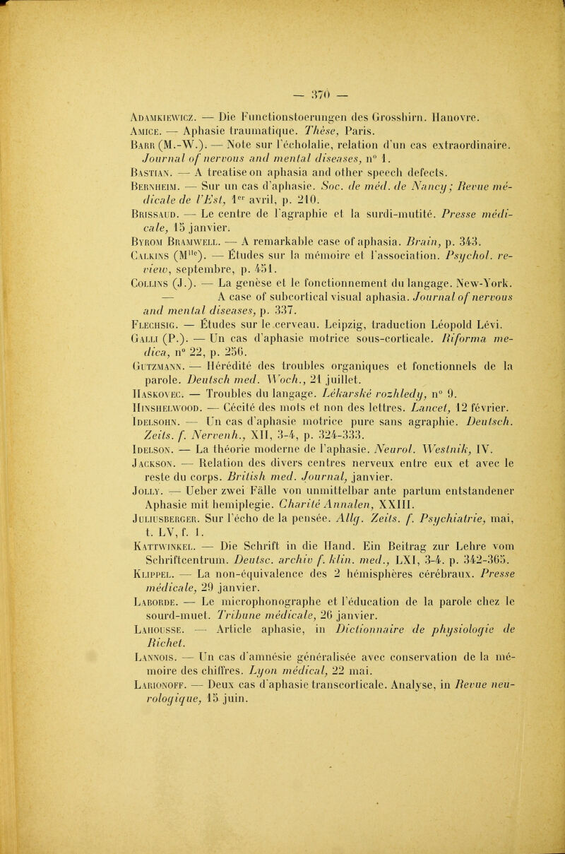 Adamkiewicz. — Die Fiinctionstoeriingen des Grossbirn. Hanovre. Amice. — Aphasie traumatiqae. These, Paris. Barr (M.-W.). — Note sur Fecholalie, relation dun cas extraordinaire. Journal of nervous and mental diseases, n° 1. Bastian. — A treatise on aphasia and other speech defects. Bernheim. — Sur un cas d'aphasie. Soc. de med. de Nancy ; Revue me- dic ale de VEst, 1^^ avril, p. 210. Brissaud. — Le centre de I'agraphie et la surdi-mutite. Presse medi- cale, 15 Janvier. Byrom Bramwell. — A remarkable case of aphasia. Brain, p. 343. Calkins (M''). —Etudes sur la memoire et Tassociation. Psychol, re- view, septembre, p. 451. Collins (J.). — La genese et le fonctionnement dulangage. New-York. A case of subcortical visual aphasia. Journal of nervous and mental diseases, p. 337. Flechsig. — Etudes sur le cerveau. Leipzig, traduction Leopold Levi. Galli (P.). — Un cas d'aphasie motrice sous-corticale. Riforma me- dica, n° 22, p. 256. Gutzmann. — Heredite des troubles organiques et fonctionnels de la parole. Deutsch med. Woch., 21 juillet. Haskoyec. — Troubles du langage, Lekarske rozhledy, n° 9. Hinshelwood. — Cecite des mots et non des lettres. Lancet, 12 fevrier. Idelsohn. — Un cas d'aphasie motrice pure sans agraphie. Deutsch. Zeits. f. Nervenh., XII, 3-4, p. 324-333. Idelson. — La theorie moderne de I'aphasie. Neurol. Westnik, IV. Jackson. — Belation des divers centres nerveux entre eux et avec le reste du corps. British med. Journal, Janvier. Jolly. — Ueber zwei Falle von unmittelbar ante partum entstandener Aphasie mit hemiplegie. Charite Annalen, XXIII. JuLiusBERGER. Sur Fccho de la pensee. Allcf. Zeits. f. Psychiatric, mai, t. LV, f. 1. Kattwinkel. — Die Schrift in die Hand. Ein Beitrag zur Lehre vom Schriftcentrum. Deutsc. archiv f. klin. med., LXI, 3-4. p. 342-365. Klippel. — La non-equivalence des 2 hemispheres cerebraux. Presse medicate, 29 Janvier. Laborde. — Le microphonographe et Feducation de la parole chez le sourd-muet. Tribune medicate, 26 Janvier. Laiiousse. — Article aphasie, in Dictionnaire de physiologic de Richet. Lannois. — Un cas d'amnesie generalisee avec conservation de la me- moire des chiffres. Lyon medical, 22 mai. Larionoff. — Deux cas d'aphasie transcorticale. Analyse, in Revue neu- rologique, 15 Juin.