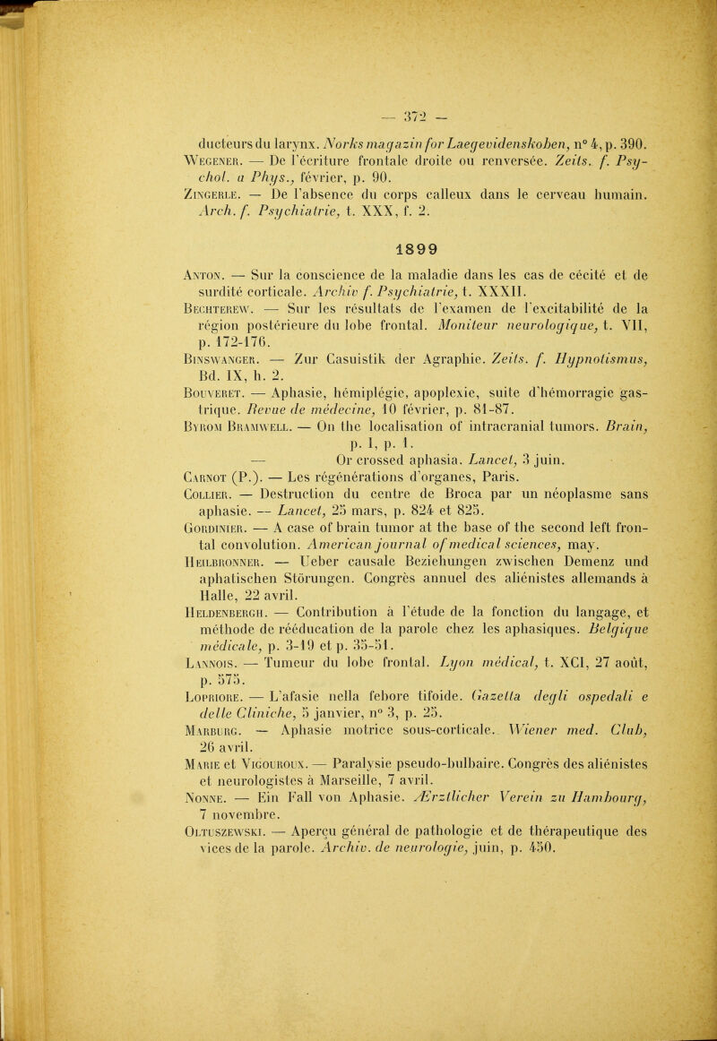 ductenrs du larynx. Norks magazinfor Laegevidenskohen, n*^ 4, p. 390. Wegener. — De Tecriture frontale droite ou renversee. Zeiis. f. Psy- chol, a Phys., fevrier, p. 90. ZiNGERLE. — De Fabsence du corps calleux dans le cerveau humain. Arch.f. Psychiairie, t. XXX, f. 2. 1899 Anton. — Sur la conscience de la maladie dans les cas de cecite et de surdite corticale. Archiv f. Psychiatries t. XXXII. Bechterew. — Sur les resultats de Fexamen de Texcitabilite de la region posterieure du lobe frontal. Moniteur neurologique, t. VII, p. 172-176. BiNSWANGER. — Zur Casuistik der Agraphie. Zeiis. f. Hypnolismus, Bd. IX, h. 2. BouvERET. — Aphasie, hemiplegie, apoplexie, suite dliemorragie gas- trique. Reviie de medecine, 10 fevrier, p. 81-87. Byrom Buamwell. — On the localisation of intracranial tumors. Brain^ p. I, p. 1. — Or crossed aphasia. Lancet, 3 juin. Carnot (P.). — Les regenerations d'organes, Paris. Collier. — Destruction du centre de Broca par un neoplasme sans aphasie. — Lancet, 25 mars, p. 824 et 825. GoRDiNiER. — A case of brain tumor at the base of the second left fron- tal convolution. American journal of medical sciences, may. IIeilbronner. — Ueber causale Beziehungen zwischen Demenz und aphatischen Storungen. Gongres annuel des alienistes allemands a Halle, 22 avril. Heldenbergh. — Contribution a Tetude de la fonction du langage, et methode de reeducation de la parole chez les aphasiques. Belgique medicate, p. 3-19 et p. 35-51. Lannois. — Tumeur du lobe frontal. Lyon medical, t. XCI, 27 aoiit, p. 575. LoPRiORE. — L'afasie nella febore tifoide. Gazetta degli ospedali e delle Cliniche, 5 Janvier, n° 3, p. 25. Marburg. — Aphasie motrice sous-corticale. Wiener med. Club, 26 avril. MA.RIE et ViGOUROux. — Paralysie pseudo-bulbaire. Congres des alienistes et neurologistes a Marseille, 7 avril. Nonne. — Ein Fall von Aphasie. yErztlicher Verein zu Hamhourg, 7 novembre. Oltuszewski. — Apercu general de pathologic et de therapeutique des vices de la parole. Archiv. de neurologie, juin, p. 450.