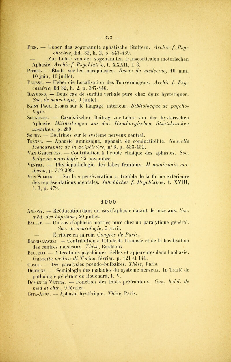 Pick. — Ueber das sogenannte aphatische Stottern. Archiv f. Psy- chiatrle, Bd. 32, h. 2, p. 447-469. — Zur Lehre von der sogenannten transcorticalen motorischen Aphasie. Archiv f. Psychiatrie, t. XXXII, f. 3. PiTRES. — Etude sur les paraphasies. Revue de medecine, 10 mai, 10 juin, 10 juillet. Probst. — Ueber die Localisation des Tonvermogens. Archiv /. Psij- chiatrie, Bd 32, h. 2, p. 387-446. Raymond. — Deux cas de surdite verbale pure chez deux hysteriques. Soc. de neurologiey 6 juillet. Saint Paul. Essais sur le langage interieur. Bihliotheque de psycho- logic. ScHNiTZER. — Casuistischer Beitrag zur Lehre von der h} sterisohen Aphasie. Mittheilungen aus den Hamburg is chen Staaiskranken anstallen, p. 289. SouRY. — Doctrines siu' le systeme nerveux central. TiiENEL. — Aphasie amnesique, aphasie de conductibilite. Nouvelle Iconographie de la, Salpetriere, n 6, p. 433-452. Van Gehuchten. — Contribution a Fetude clinique des aphasies. Soc. beige de neurologic, 25 novembre. Ventra. — Physiopathologie des lobes frontaux. // manicomio mo- derno, p. 379-399. VoN Solder. — Sur la « perseveration », trouble de la forme exterieure des representations mentales. Jahrbucher f. Psychiatric, t. XVIII, f. 3, p. 479. 1900 Antony. — Reeducation dans un cas d'aphasie datant de onze ans. Soc. med. des hopilaux, 20 juillet. Ballet. — Un cas d'aphasie motrice pure chez un paralytique general. Soc. de neurologic, 5 avril. — Ecriture en miroir. Congres de Paris. Bronislawski. — Contribution a Tetude de Famusie et de la localisation des centres musicaux. These, Bordeaux. BuccELLi.— Alterations psychiques reelles et apparentes dans Faphasie. Gazzetia niedica di Torino, fevrier, p. 121 et 141. CoMTE. — Des paralysies pseudo-bulbaires. These, Paris. Dejerine. — Semiologie des maladies du systeme nerveux. In Traite de pathologic generale de Bouchard, t. V. DoMENico Ventra. — Fonction des lobes prefrontaux. Gaz. hehd. de med et chir., 9 fevrier. Gita-Aron. — Aphasie hysterique. These, Paris,