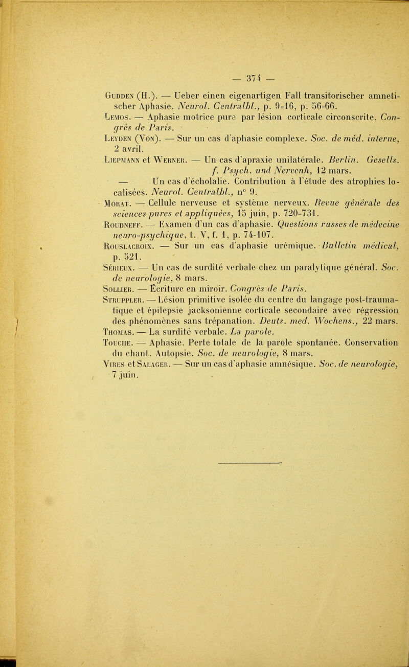 GuDDEN (H.). — Ueber einen eigenartigen Fall transitorischer amneti- scher Aphasie. Neurol. CentrsLlhl., p. 9-16, p. 56-66. Lemos. — Aphasie motrice pure par lesion corticale circonscrite. Con- gres de Paris. Leyden (Von). — Siir im cas d'aphasie complexe. Soc. de med. interne, 2 avril. LiEPMANN et Werner. — Un cas d'apraxie unilaterale. Berlin. Gesells. f. Psych, und Nervenh, 12 mars. — Un cas d'echolalie. Contribution a Fetude des atrophies lo- calisees. Neurol. Ceniralhl., n*' 9. MoRAT. —- Cellule nerveuse et systeme nerveux. Revue generale des sciences pures el appliquees, 15 juih, p. 720-731. Roudneff. — Examen d'un cas d'aphasie. Questions russes de medecine neuro-psychique, t. V, f. 1, p. 74-107. RousLACROix. — Sur un cas d'aphasie m(im'\{\w.Q. Bulletin medical, p. 521. Serieux. — Un cas de surdite verbale chez un paralytique general. Soc. de neurologic, 8 mars. SoLLiER. — Ecriture en miroir. Congres de Paris. Struppler. — Lesion primitive isolee du centre du langage post-trauma- tique et epilepsie jacksonienne corticale secondaire avec regression des phenomenes sans trepanation. Dents, med. Wochens., 22 mars. Thomas. — La surdite verbale. La parole. ToucHE. — Aphasie. Perte totale de la parole spontanee. Conservation du chant. Autopsie. Soc. de neurologic, 8 mars. Vires etSALAGER. — Sur uncasd'aphasie amnesique. Soc. de neurologic, 7juin.