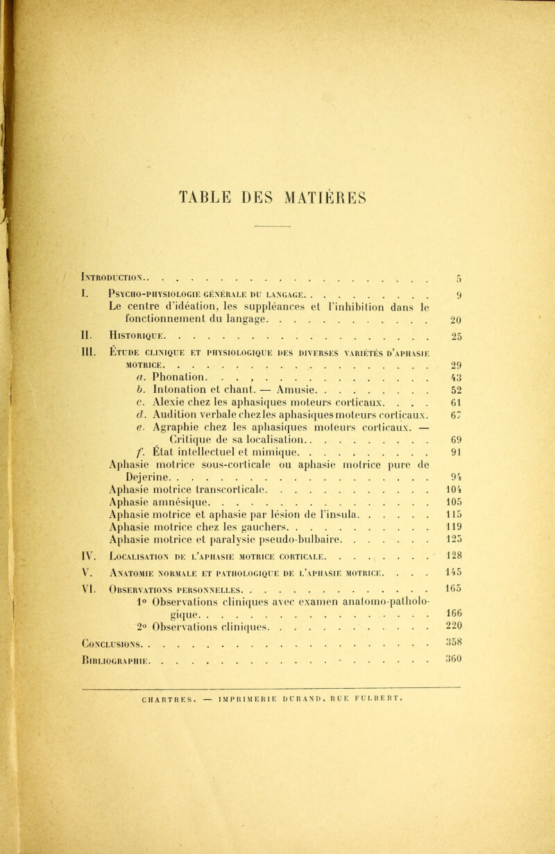 TABLE DES MATIERES Introduction 5 i. psycho-physiologie generale du langage 9 Le centre d'ideation, les suppleances et rinhibition dans le fonctionnement du langage 20 II. HiSTORIQUE 25 III. Etude clinique et physiologique des diyfrses varietes d'apiiasie MOTRICE 29 a. Phonation. • . , h. Intonation et chant. — Amusie 52 c. Alexie chez les aphasiques moteurs corticaux. ... 61 d. Audition verbale chez les aphasiques moteurs corticaux. 67 e. Agraphie chez les aphasiques moteuis corlicaux. — Critique de sa localisation 69 f. Etat intellectuel et mimique 91 Aphasie motrice sous-corticale ou aphasie motrice pure tie Dejerine Aphasie motrice transcorticale 104 Aphasie amnesique 105 Aphasie motrice et aphasie par lesion de I'insula 115 Aphasie motrice chez les gauchers 119 Aphasie motrice et paralysie pseudo-bulbaire 125 IV. Localisation de l'aphasie motrice corticale 128 V. Anatomie normale et pathologique de l'apiiasie motrice. . . . 145 VI. Observations personnelles 165 lo Observations cliniques avec examen anatotno-patholo- gique 166 2o Observalions cliniques 220 Conclusions '^^^ BlBLIOGRAPHIE - ^60 chartres. — I M P RIM E R I E D U R A N D, RUE F U L B E R T.