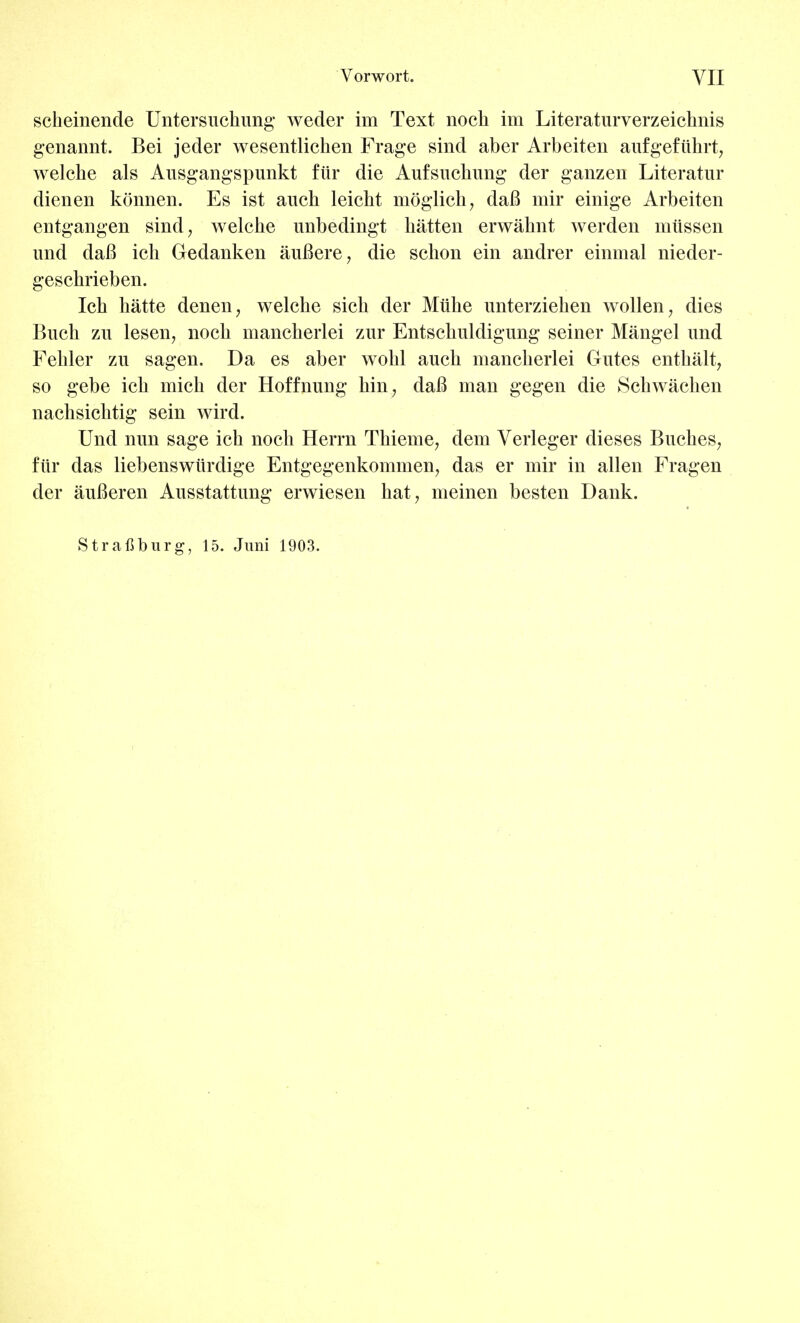 scheinende Untersuchung weder im Text noch im Literaturverzeichnis genannt. Bei jeder wesentlichen Frage sind aber Arbeiten aufgefuhrt, welche als Ausgangspunkt fiir die Aufsuckung der ganzen Literatur dienen konnen. Es ist auch leicht moglich, daB mir einige Arbeiten entgangen sind, welche unbedingt batten erwahnt werden mlissen und daB ich Gedanken auBere, die scbon ein andrer einmal nieder- geschrieben. Icb hatte denen7 welche sich der Miihe unterziehen wollen, dies Buch zn lesen, noch mancherlei zur Entschuldigung seiner Mangel und Fehler zu sagen. Da es aber wohl auch mancherlei Gates enthalt, so gebe ich mich der Hoffnung hin7 daB man gegen die Schwachen nachsichtig sein wird. Und nun sage ich noch Herrn Thieme, dem Verleger dieses Buches, fiir das liebenswiirdige Entgegenkommen, das er mir in alien Fragen der auBeren Ausstattung erwiesen hat, meinen besten Dank. Strafiburg, 15. Juni 1903.