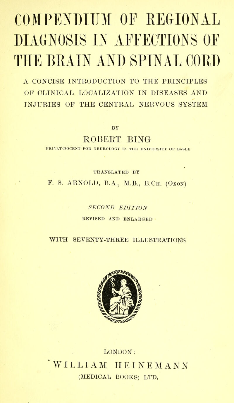 COMPENDIUM OF REGIONAL DIAGNOSIS IN AFFECTIONS OF THE BRAIN AND SPINAL CORD A CONCISE INTRODUCTION TO THE PRINCIPLES OB^ CLINICAL LOCALIZATION IN DISEASES AND INJURIES OF THE CENTRAL NERVOUS SYSTEM BY ROBERT RING PKIVAT-DOCEiNT FOR NEUROLOGY IN THE UNIVERSITY OF BASLE TRANSLATED BY F. S, ARNOLD, B.A., M.B., B.Ch. (Oxon) SECOND EDITION REVISED AND ENLARGED WITH SEVENTY-THREE ILLUSTRATIONS LONDON: WILLIAM LIEINEMAKN (MEDICAL BOOKS) LTD,