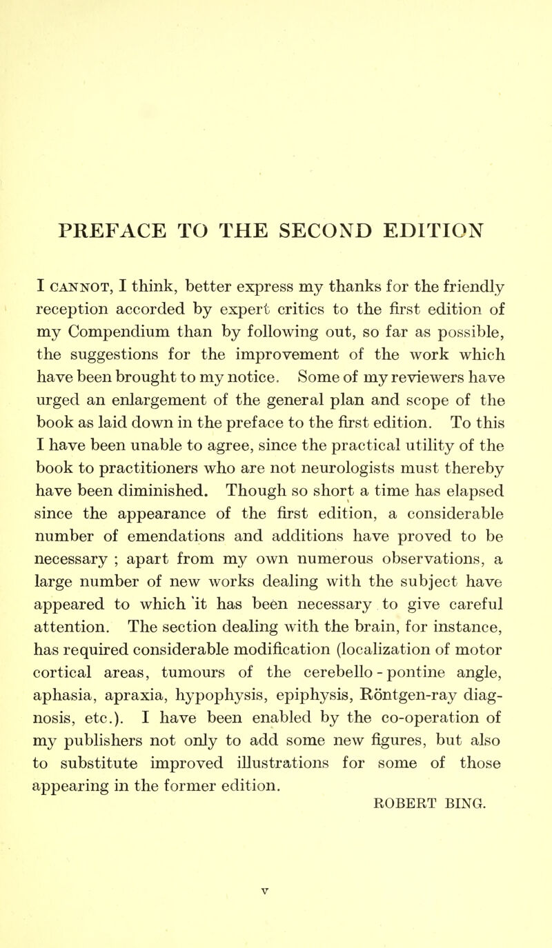 I CANNOT, I think, better express my thanks for the friendly reception accorded by expert critics to the first edition of my Compendium than by following out, so far as possible, the suggestions for the improvement of the work which have been brought to my notice. Some of my reviewers have urged an enlargement of the general plan and scope of the book as laid down in the preface to the first edition. To this I have been unable to agree, since the practical utility of the book to practitioners who are not neurologists must thereby have been diminished. Though so short a time has elapsed since the appearance of the first edition, a considerable number of emendations and additions have proved to be necessary ; apart from my own numerous observations, a large number of new works dealing with the subject have appeared to which it has been necessary to give careful attention. The section dealing with the brain, for instance, has required considerable modification (localization of motor cortical areas, tumours of the cerebello - pontine angle, aphasia, apraxia, hypophysis, epiphysis, Rontgen-ray diag- nosis, etc.). I have been enabled by the co-operation of my publishers not only to add some new figures, but also to substitute improved illustrations for some of those appearing in the former edition. ROBERT BING.