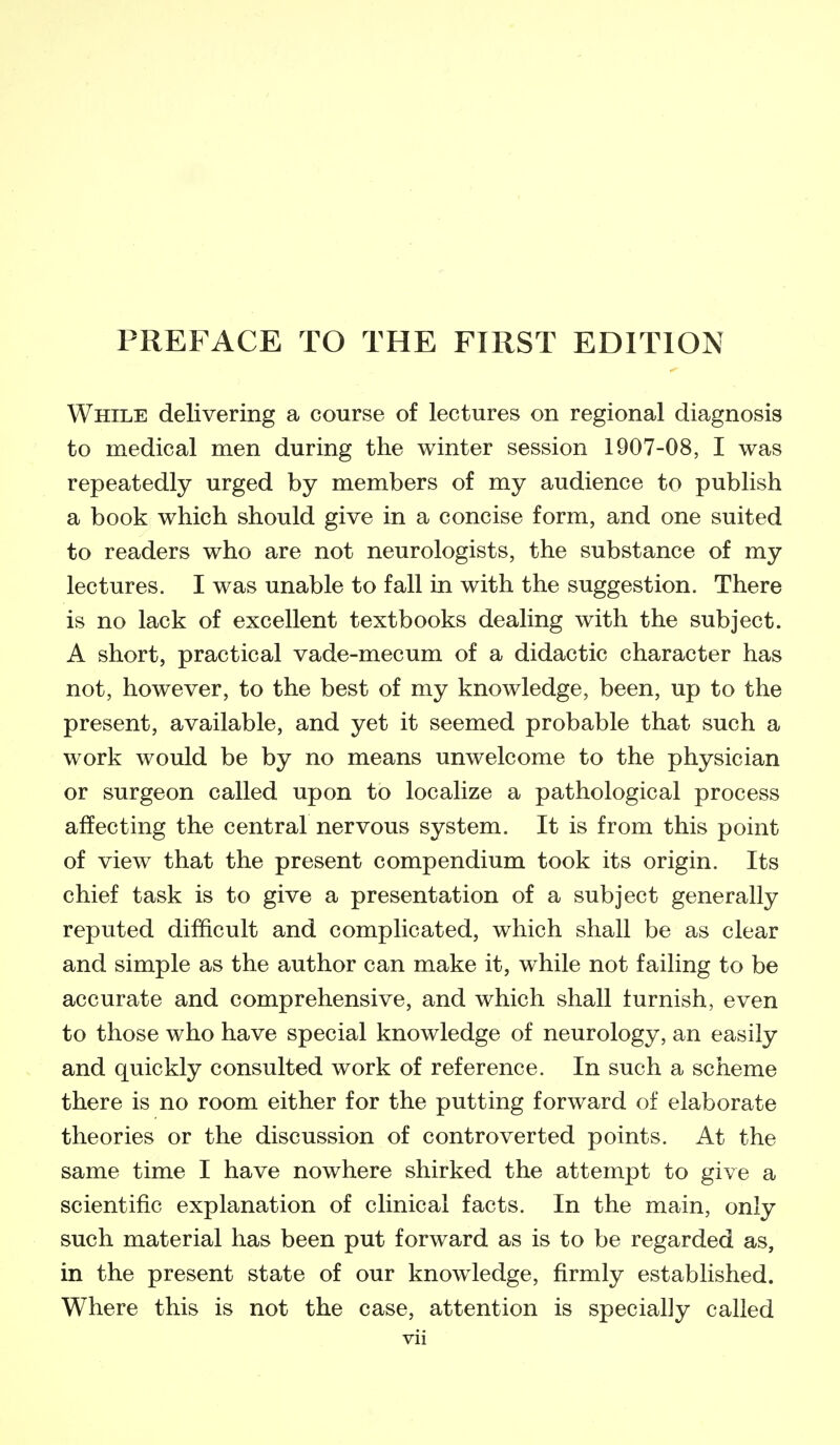 While delivering a course of lectures on regional diagnosis to medical men during the winter session 1907-08, I was repeatedly urged by members of my audience to publish a book which should give in a concise form, and one suited to readers who are not neurologists, the substance of my lectures. I was unable to fall in with the suggestion. There is no lack of excellent textbooks dealing with the subject. A short, practical vade-mecum of a didactic character has not, however, to the best of my knowledge, been, up to the present, available, and yet it seemed probable that such a work would be by no means unwelcome to the physician or surgeon called upon to localize a pathological process affecting the central nervous system. It is from this point of view that the present compendium took its origin. Its chief task is to give a presentation of a subject generally reputed difficult and complicated, which shall be as clear and simple as the author can make it, while not failing to be accurate and comprehensive, and which shall furnish, even to those who have special knowledge of neurology, an easily and quickly consulted work of reference. In such a scheme there is no room either for the putting forward of elaborate theories or the discussion of controverted points. At the same time I have nowhere shirked the attempt to give a scientific explanation of clinical facts. In the main, only such material has been put forward as is to be regarded as, in the present state of our knowledge, firmly established. Where this is not the case, attention is specially called