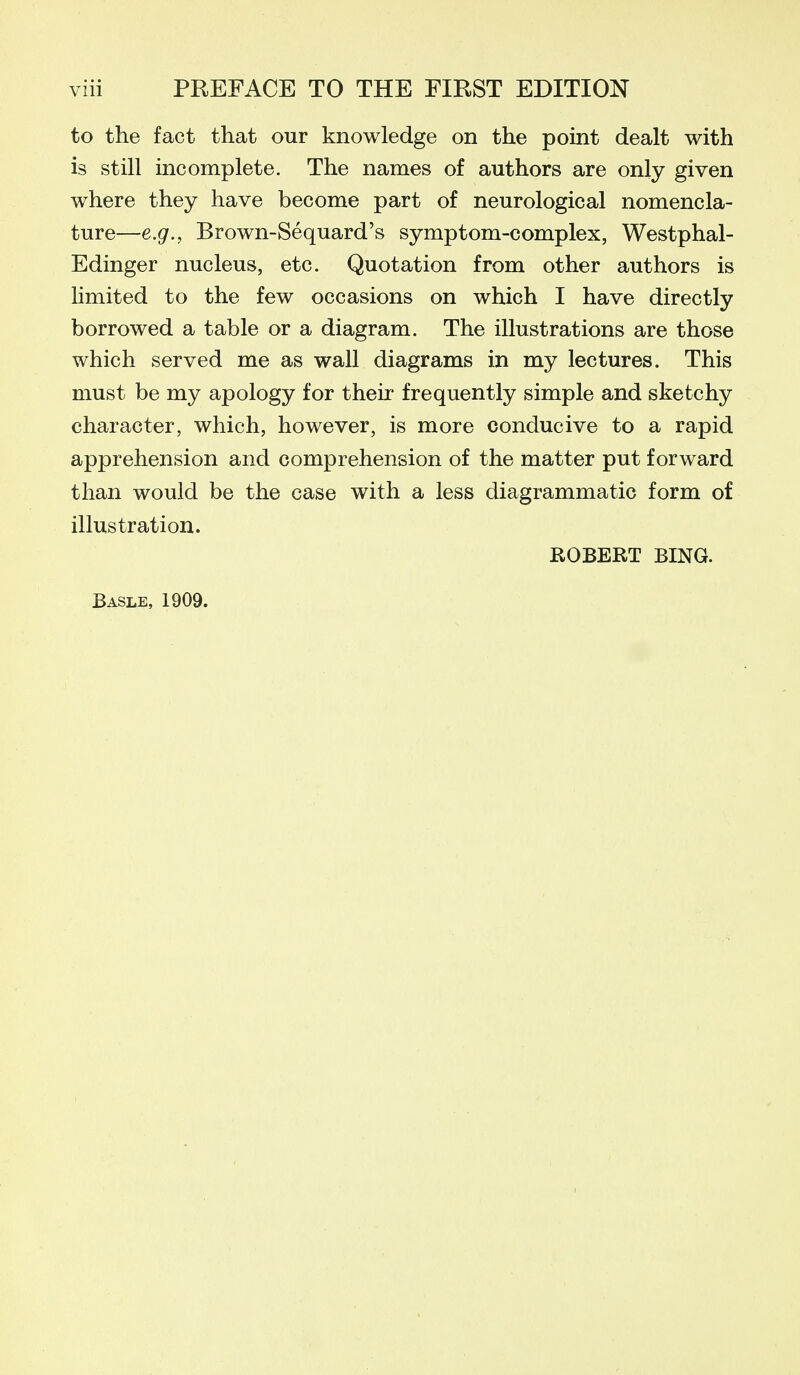 to the fact that our knowledge on the point dealt with is still incomplete. The names of authors are only given where they have become part of neurological nomencla- ture—e.g., Brown-Sequard's symptom-complex, Westphal- Edinger nucleus, etc. Quotation from other authors is limited to the few occasions on which I have directly borrowed a table or a diagram. The illustrations are those which served me as wall diagrams in my lectures. This must be my apology for their frequently simple and sketchy character, which, however, is more conducive to a rapid apprehension and comprehension of the matter put forward than would be the case with a less diagrammatic form of illustration. ROBERT RING. Basle, 1909.