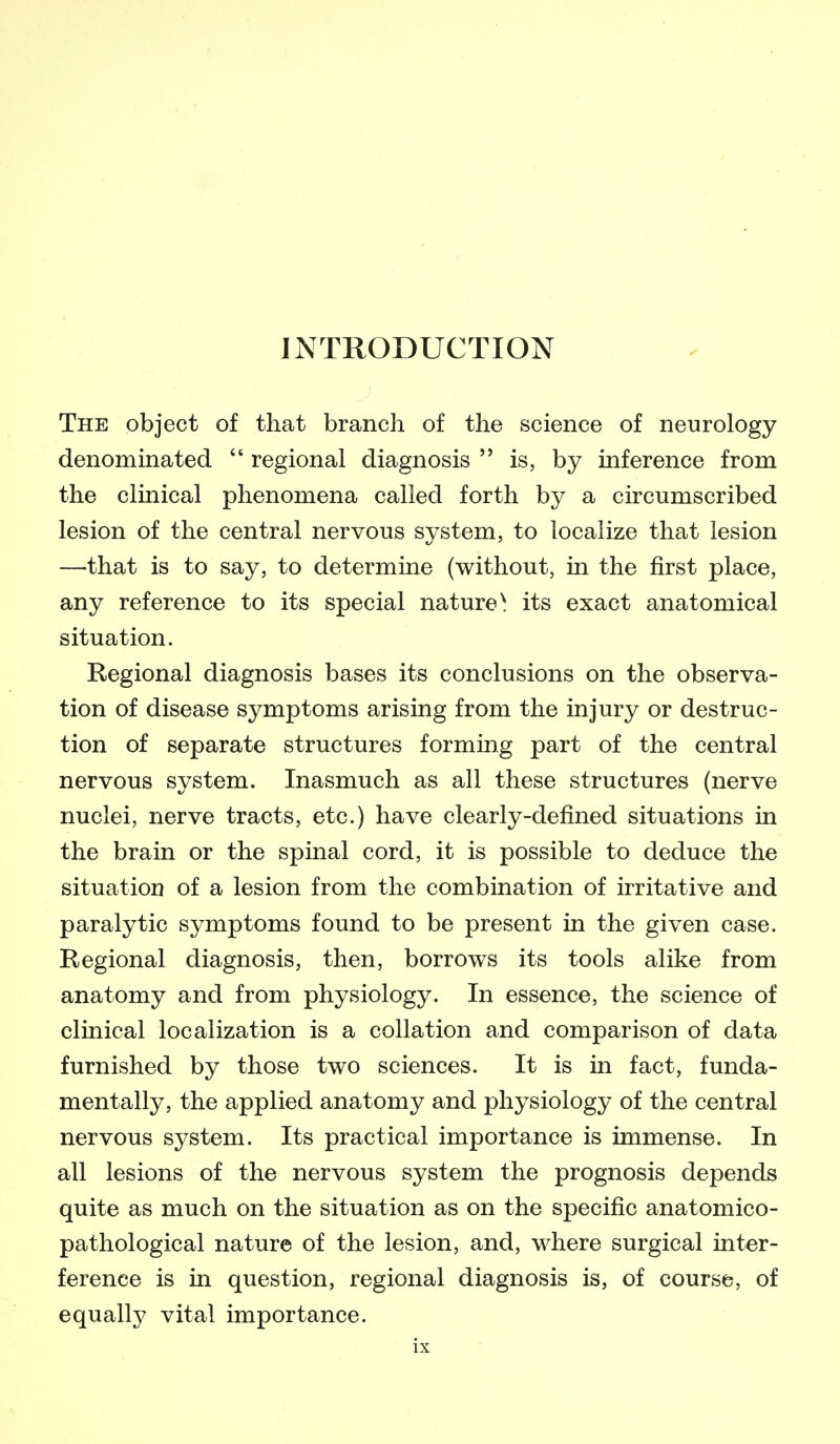 INTRODUCTION The object of that branch of the science of neurology denominated  regional diagnosis  is, by inference from the clinical phenomena called forth by a circumscribed lesion of the central nervous system, to localize that lesion —that is to say, to determine (without, in the first place, any reference to its special nature^ its exact anatomical situation. Regional diagnosis bases its conclusions on the observa- tion of disease symptoms arising from the injury or destruc- tion of separate structures forming part of the central nervous system. Inasmuch as all these structures (nerve nuclei, nerve tracts, etc.) have clearly-defined situations in the brain or the spinal cord, it is possible to deduce the situation of a lesion from the combination of irritative and paralytic symptoms found to be present in the given case. Regional diagnosis, then, borrows its tools alike from anatomy and from physiology. In essence, the science of clinical localization is a collation and comparison of data furnished by those two sciences. It is in fact, funda- mentally, the applied anatomy and physiology of the central nervous system. Its practical importance is immense. In all lesions of the nervous system the prognosis depends quite as much on the situation as on the specific anatomico- pathological nature of the lesion, and, where surgical inter- ference is in question, regional diagnosis is, of course, of equally vital importance.