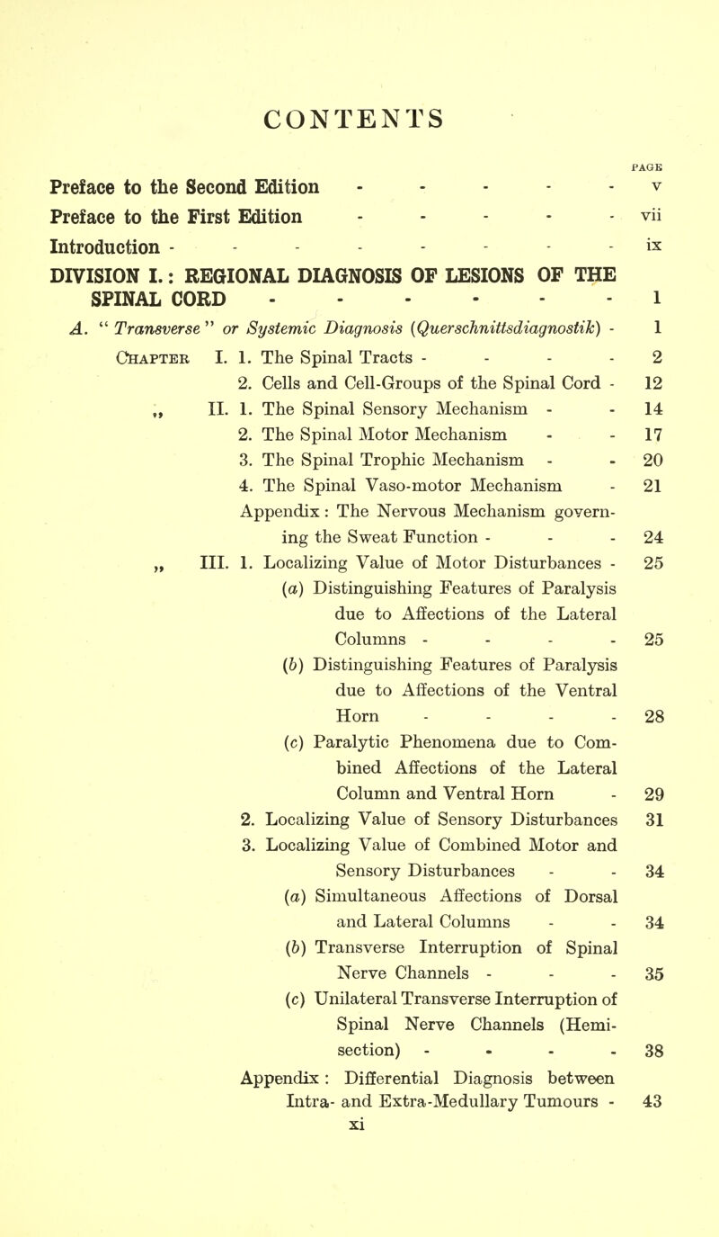 CONTENTS PAGE Preface to the Second Edition ... - - v Preface to the First Edition - - - - - vii Introduction - - - - - ix DIVISION I.: REGIONAL DIAGNOSIS OF LESIONS OF THE SPINAL CORD 1 A.  Transverse  or Systemic Diagnosis {Querschnittsdiagnostih) - 1 Chapter I. 1. The Spinal Tracts - - - - 2 2. Cells and Cell-Groups of the Spinal Cord - 12 „ II. 1. The Spinal Sensory Mechanism - - 14 2. The Spinal Motor Mechanism - - 17 3. The Spinal Trophic Mechanism - . 20 4. The Spinal Vaso-motor Mechanism - 21 Appendix: The Nervous Mechanism govern- ing the Sweat Function - - - 24 „ III. 1. Localizing Value of Motor Disturbances - 25 {a) Distinguishing Features of Paralysis due to Affections of the Lateral Columns - - - - 25 (&) Distinguishing Features of Paralysis due to Affections of the Ventral Horn - - - - 28 (c) Paralytic Phenomena due to Com- bined Affections of the Lateral Column and Ventral Horn - 29 2. Localizing Value of Sensory Disturbances 31 3. Localizing Value of Combined Motor and Sensory Disturbances - - 34 {a) Simultaneous Affections of Dorsal and Lateral Columns - - 34 (6) Transverse Interruption of Spinal Nerve Channels - - - 35 (c) Unilateral Transverse Interruption of Spinal Nerve Channels (Hemi- section) - - - - 38 Appendix: Differential Diagnosis between Intra- and Extra-Medullary Tumours - 43