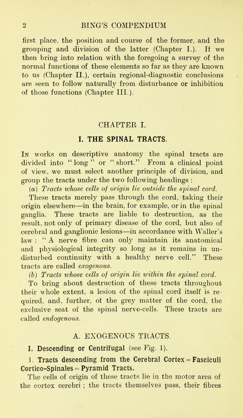 first place, the position and course of the former, and the grouping and division of the latter (Chapter I.). If we then bring into relation with the foregoing a survey of the normal functions of these elements so far as they are known to us (Chapter II.), certain regional-diagnostic conclusions are seen to follow naturally from disturbance or inhibition of those functions (Chapter III.). CHAPTER I. I. THE SPINAL TRACTS. In works on descriptive anatomy the spinal tracts are divided into  long  or  short. From a clinical point of view, we must select another principle of division, and group the tracts under the two following headings : (a) Tracts whose cells of origin lie outside the S2nnal cord. These tracts merely pass through the cord, taking their origin elsewhere—in the brain, for example, or in the spinal ganglia. These tracts are liable to destruction, as the result, not only of primary disease of the cord, but also of cerebral and ganglionic lesions—in accordance with Waller's law : A nerve fibre can only maintain its anatomical and physiological integrity so long as it remains in un- disturbed continuity with a healthy nerve cell. These tracts are called exogenous. (b) Tracts whose cells of origin lie within the spinal cord. To bring about destruction of these tracts throughout their whole extent, a lesion of the spinal cord itself is re- quired, and, further, of the grey matter of the cord, the exclusive seat of the spinal ner\^e-cells. These tracts are called endogenous. A. EXOGENOUS TRACTS. I. Descending or Centrifugal (see Fig. 1). 1. Tracts descending from the Cerebral Cortex = Fasciculi Cortico-Spinales - Pyramid Tracts. The cells of origin of these tracts lie in the motor area of the cortex cerebri ; the tracts themselves pass, their fibres