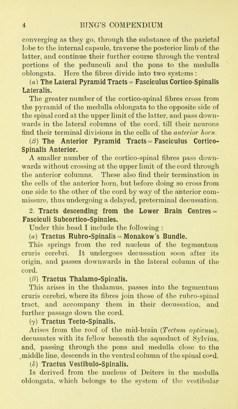 converging as they go, through the substance of the parietal lobe to the internal capsule, traverse the posterior limb of the latter, and continue their further course through the ventral portions of the pedunculi and the pons to the medulla oblongata. Here the fibres divide into two systems : {a) The Lateral Pyramid Tracts = Fasciculus Cortico-Spinalis Lateralis. The greater number of the cortico-spinal fibres cross from the pyramid of the medulla oblongata to the opposite side of the spinal cord at the upper limit of the latter, and pass down- wards in the lateral columns of the cord, till their neurons find their terminal divisions in the cells of the anterior horn. (IS) The Anterior Pyramid Tracts = Fasciculus Cortico- Spinalis Anterior. A smaller number of the cortico-spinal fibres pass down- wards without crossing at the upper limit of the cord through the anterior columns. These also find their termination in the cells of the anterior horn, but before doing so cross from one side to the other of the cord by way of the anterior com- missure, thus undergoing a delayed, preterminal decussation. 2. Tracts descending from the Lower Brain Centres = Fasciculi Subcortico-Spinales. Under this head I include the following : (a) Tractus Rubro-Spinalis = Monakow's Bundle. This springs from the red nucleus of the tegmentum cruris cerebri. It undergoes decussation soon after its origin, and passes downwards in the lateral column of the cord. (/^) Tractus Thalamo-Spinalis. This arises in the thalamus, passes into the tegmentum cruris cerebri, where its fibres join those of the rubro-spinal tract, and accompany them in their decussation, and further passage down the cord. (7) Tractus Tecto-Spinalis. Arises from the roof of the mid-brain (Tectum opticum), decussates with its fellow beneath the aqueduct of Sylvius, and, passing through the pons and medulla close to the .middle line, descends in the ventral column of the spinal cord. [B) Tractus Vestibulo-Spinalis. Is derived from the nucleus of Deiters in the medulla oblongata, which belongs to the system of the vestibular