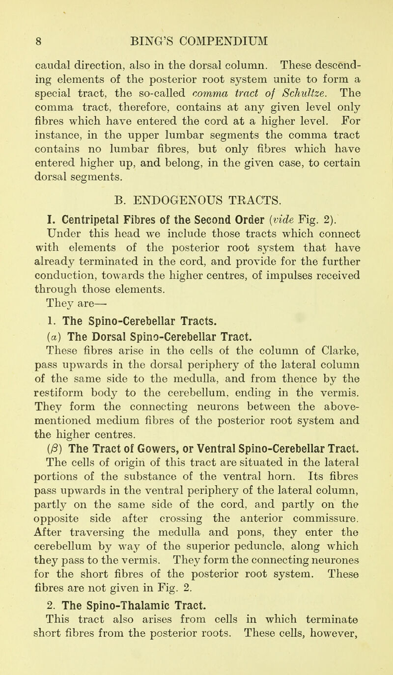 caudal direction, also in the dorsal column. These descend- ing elements of the posterior root system unite to form a special tract, the so-called comma tract of SchuUze. The comma tract, therefore, contains at any given level only fibres which have entered the cord at a higher level. For instance, in the upper lumbar segments the comma tract contains no lumbar fibres, but only fibres which have entered higher up, and belong, in the given case, to certain dorsal segments. B. ENDOGENOUS TKAGTS. I. Centripetal Fibres of the Second Order {vide Fig. 2). Under this head we include those tracts which connect with elements of the posterior root system that have already terminated in the cord, and provide for the further conduction, towards the higher centres, of impulses received through those elements. They are— 1. The Spino-Cerebellar Tracts. (a) The Dorsal Spino-Cerebellar Tract. These fibres arise in the cells of the column of Clarke, pass upwards in the dorsal periphery of the lateral column of the same side to the medulla, and from thence by the restiform body to the cerebellum, ending in the vermis. They form the connecting neurons between the above- mentioned medium fibres of the posterior root system and the higher centres. {/3) The Tract of Gowers, or Ventral Spino-Cerebellar Tract. The cells of origin of this tract are situated in the lateral portions of the substance of the ventral horn. Its fibres pass upwards in the ventral periphery of the lateral column, partly on the same side of the cord, and partly on the opposite side after crossing the anterior commissure. After traversing the medulla and pons, they enter the cerebellum by way of the superior peduncle, along which they pass to the vermis. They form the connecting neurones for the short fibres of the posterior root system. These fibres are not given in Fig. 2. 2. The Spino-Thalamic Tract. This tract also arises from cells in which terminate short fibres from the posterior roots. These cells, however,