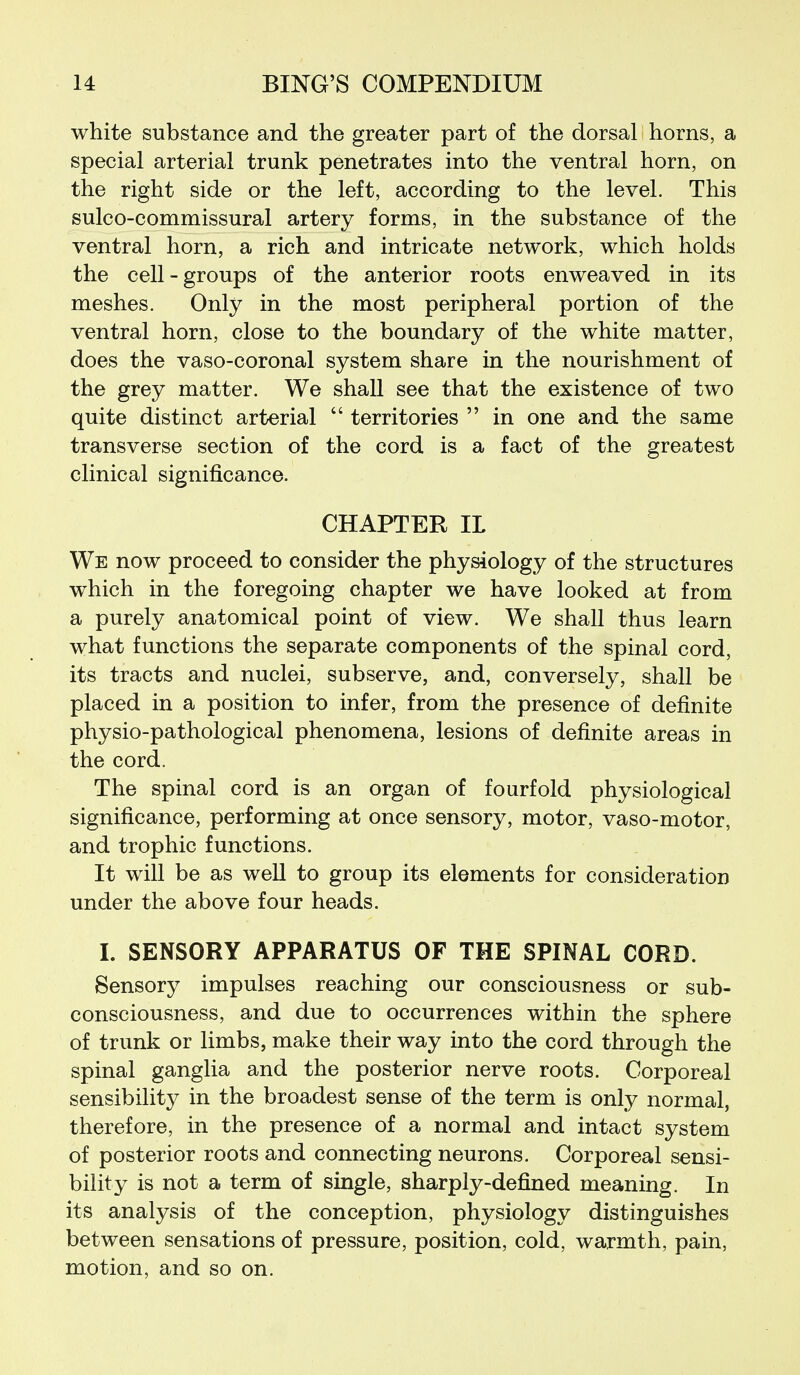 white substance and the greater part of the dorsal horns, a special arterial trunk penetrates into the ventral horn, on the right side or the left, according to the level. This sulco-commissural artery forms, in the substance of the ventral horn, a rich and intricate network, which holds the cell-groups of the anterior roots enweaved in its meshes. Only in the most peripheral portion of the ventral horn, close to the boundary of the white matter, does the vaso-coronal system share in the nourishment of the grey matter. We shall see that the existence of two quite distinct arterial  territories  in one and the same transverse section of the cord is a fact of the greatest clinical significance. CHAPTER IL We now proceed to consider the physiology of the structures which in the foregoing chapter we have looked at from a purely anatomical point of view. We shall thus learn what functions the separate components of the spinal cord, its tracts and nuclei, subserve, and, conversely, shall be placed in a position to infer, from the presence of definite physio-pathological phenomena, lesions of definite areas in the cord. The spinal cord is an organ of fourfold physiological significance, performing at once sensory, motor, vaso-motor, and trophic functions. It will be as well to group its elements for consideration under the above four heads. I. SENSORY APPARATUS OF THE SPINAL CORD. Sensory impulses reaching our consciousness or sub- consciousness, and due to occurrences within the sphere of trunk or limbs, make their way into the cord through the spinal ganglia and the posterior nerve roots. Corporeal sensibility in the broadest sense of the term is only normal, therefore, in the presence of a normal and intact system of posterior roots and connecting neurons. Corporeal sensi- bility is not a term of single, sharply-defined meaning. In its analysis of the conception, physiology distinguishes between sensations of pressure, position, cold, warmth, pain, motion, and so on.