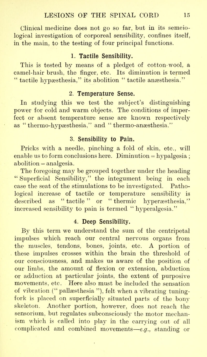 Clinical medicine does not go so far, but in its semeio- logical investigation of corporeal sensibility, confines itself, in the main, to the testing of four principal functions. 1. Tactile Sensibility. This is tested by means of a pledget of cotton-wool, a camel-hair brush, the finger, etc. Its diminution is termed  tactile hypaesthesia, its abolition  tactile anaesthesia. 2. Temperature Sense. In studying this we test the subject's distinguishing poww for cold and warm objects. The conditions of imper- fect or absent temperature sense are known respectively as  thermo-hypsesthesia, and  thermo-ansesthesia. 3. Sensibility to Pain. Pricks with a needle, pinching a fold of skin, etc., will enable us to form conclusions here. Diminution = hypalgesia ; abolition = analgesia. The foregoing may be grouped together under the heading  Superficial Sensibility, the integument being in each case the seat of the stimulations to be investigated. Patho- logical increase of tactile or temperature sensibility is described as tactile or thermic hypersesthesia, increased sensibility to pain is termed  hyperalgesia. 4. Deep Sensibility. By this term we understand the sum of the centripetal impulses which reach our central nervous organs from the muscles, tendons, bones, joints, etc. A portion of these impulses crosses within the brain the threshold of our consciousness, and makes us aware of the position of our limbs, the amount of flexion or extension, abduction or adduction at particular joints, the extent of purposive movements, etc. Here also must be included the sensation of vibration ( pallaesthesia ), felt when a vibrating tuning- fork is placed on superficially situated parts of the bony skeleton. Another portion, however, does not reach the sensorium, but regulates subconsciously the motor mechan- ism which is called into play in the carr3^ing out of all complicated and combined movements—e.g., standing or