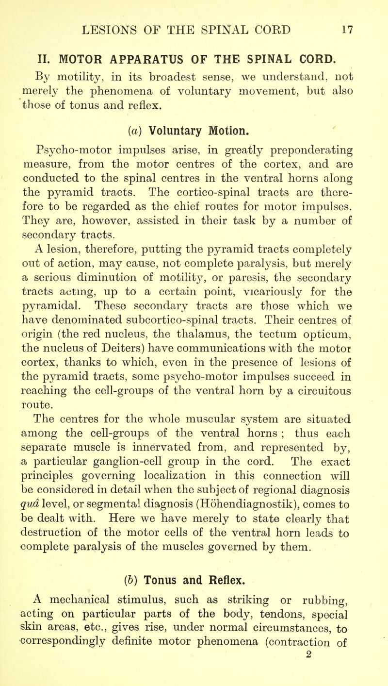 IL MOTOR APPARATUS OF THE SPINAL CORD. By motility, in its broadest sense, we understand, not merely the phenomena of voluntary movement, but also those of tonus and reflex. (a) Voluntary Motion. Psycho-motor impulses arise, in greatly preponderating measure, from the motor centres of the cortex, and are conducted to the spinal centres in the ventral horns along the pyramid tracts. The cortico-spinal tracts are there- fore to be regarded as the chief routes for motor impulses. They are, however, assisted in their task by a number of secondary tracts. A lesion, therefore, putting the pyramid tracts completely out of action, may cause, not complete paralysis, but merely a serious diminution of motility, or paresis, the secondary tracts actmg, up to a certain point, vicariously for the pyramidal. These secondary tracts are those which we have denominated subcortico-spinal tracts. Their centres of origin (the red nucleus, the thalamus, the tectum opticum, the nucleus of Deiters) have communications with the motor cortex, thanks to which, even in the presence of lesions of the pyramid tracts, some psycho-motor impulses succeed in reaching the cell-groups of the ventral horn by a circuitous route. The centres for the whole muscular system are situated among the cell-groups of the ventral horns ; thus each separate muscle is innervated from, and represented by, a particular ganglion-cell group in the cord. The exact principles governing localization in this connection will be considered in detail when the subject of regional diagnosis qua level, or segmental diagnosis (Hohendiagnostik), comes to be dealt with. Here we have merely to state clearly that destruction of the motor cells of the ventral horn leads to complete paralysis of the muscles governed by them. (b) Tonus and Reflex. A mechanical stimulus, such as striking or rubbing, acting on particular parts of the body, tendons, special skin areas, etc., gives rise, under normal circumstances, to •correspondingly definite motor phenomena (contraction of 2