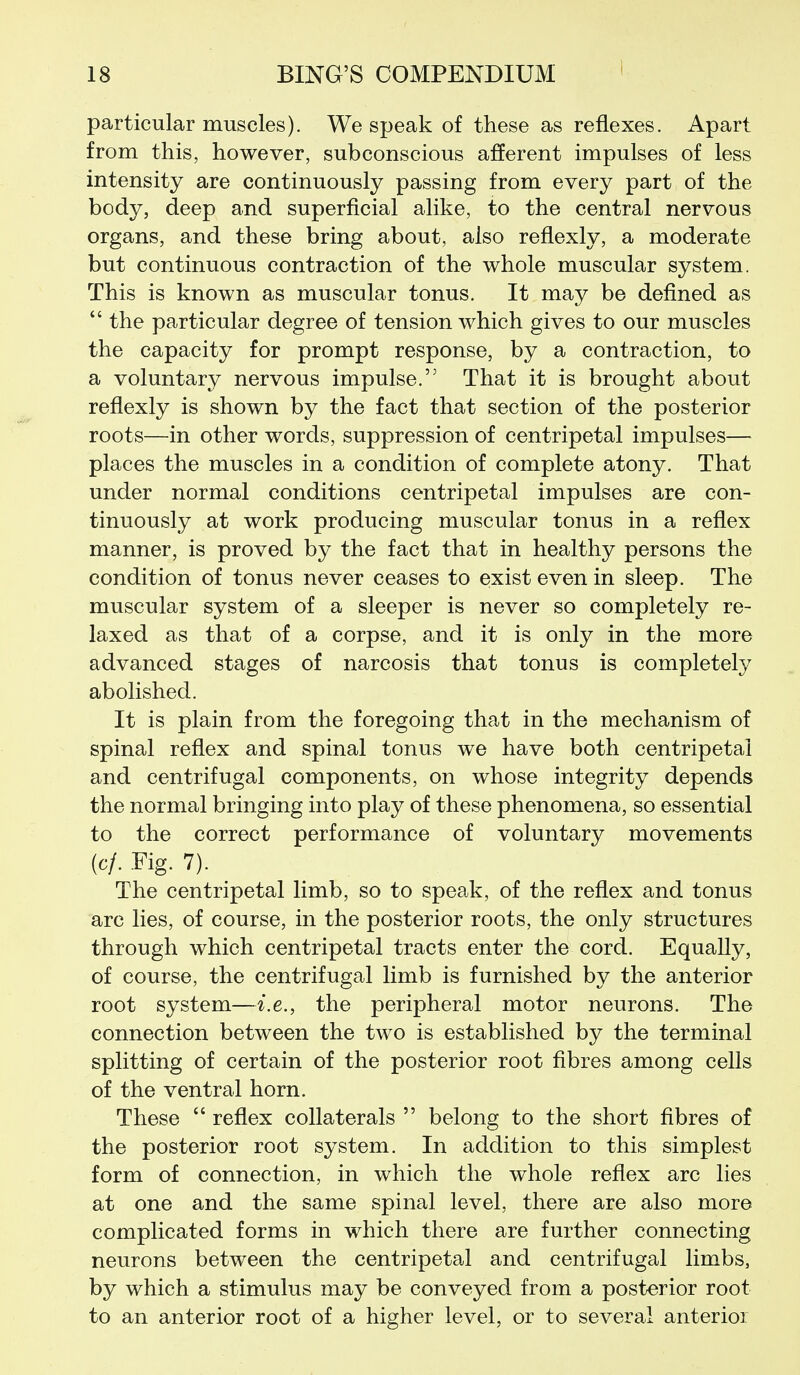 particular muscles). We speak of these as reflexes. Apart from this, however, subconscious afferent impulses of less intensity are continuously passing from every part of the body, deep and superficial alike, to the central nervous organs, and these bring about, also reflexly, a moderate but continuous contraction of the whole muscular system. This is known as muscular tonus. It may be defined as  the particular degree of tension which gives to our muscles the capacity for prompt response, by a contraction, to a voluntary nervous impulse. That it is brought about reflexly is shown by the fact that section of the posterior roots—in other words, suppression of centripetal impulses— places the muscles in a condition of complete atony. That under normal conditions centripetal impulses are con- tinuously at work producing muscular tonus in a reflex manner, is proved by the fact that in healthy persons the condition of tonus never ceases to exist even in sleep. The muscular system of a sleeper is never so completely re- laxed as that of a corpse, and it is only in the more advanced stages of narcosis that tonus is completely abolished. It is plain from the foregoing that in the mechanism of spinal reflex and spinal tonus we have both centripetal and centrifugal components, on whose integrity depends the normal bringing into play of these phenomena, so essential to the correct performance of voluntary movements (c/. .Fig. 7). The centripetal limb, so to speak, of the reflex and tonus arc lies, of course, in the posterior roots, the only structures through which centripetal tracts enter the cord. Equally, of course, the centrifugal limb is furnished by the anterior root system—i.e., the peripheral motor neurons. The connection between the two is established by the terminal splitting of certain of the posterior root fibres among cells of the ventral horn. These  reflex collaterals  belong to the short fibres of the posterior root system. In addition to this simplest form of connection, in which the whole reflex arc lies at one and the same spinal level, there are also more complicated forms in which there are further connecting neurons between the centripetal and centrifugal limbs, by which a stimulus may be conveyed from a posterior root to an anterior root of a higher level, or to several anterior