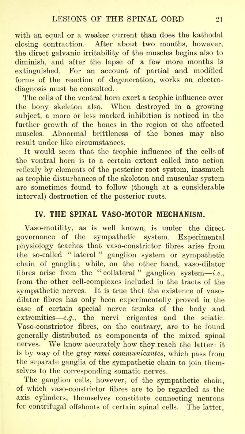 with an equal or a weaker current than does the kathodal closing contraction. After about two months, however, the direct galvanic irritability of the muscles begins also to diminish, and after the lapse of a few more months is extinguished. For an account of partial and modified forms of the reaction of degeneration, works on electro- diagnosis must be consulted. The cells of the ventral horn exert a trophic influence over the bony skeleton also. When destroyed in a growing subject, a more or less marked inhibition is noticed in the further growth of the bones in the region of the affected muscles. Abnormal brittleness of the bones may also result under like circumstances. It would seem that the trophic influence of the cells of the ventral horn is to a certain extent called into action reflexly by elements of the posterior root system, inasmuch as trophic disturbances of the skeleton and muscular system are sometimes found to follow (though at a considerable interval) destruction of the posterior roots. IV. THE SPINAL VASO-MOTOR MECHANISM. Vaso-motility, as is well known, is under the direct governance of the sympathetic system. Experimental physiology teaches that vaso-constrictor fibres arise from the so-called  lateral  ganglion system or sympathetic chain of ganglia; while, on the other hand, vaso-dilator fibres arise from the  collateralganglion system—i.e., from the other cell-complexes included in the tracts of the sympathetic nerves. It is true that the existence of vaso- dilator fibres has only been experimentally proved in the case of certain special nerve trunks of the body and extremities—e.g., the nervi erigentes and the sciatic. Vaso-constrictor fibres, on the contrary, are to be found generally distributed as components of the mixed spinal nerves. We know accurately how they reach the latter: it is by way of the grey rami com^nunicantes, which pass from the separate ganglia of the sympathetic chain to join them- selves to the corresponding somatic nerves. The ganglion cells, however, of the sympathetic chain, of which vaso-constrictor fibres are to be regarded as the axis cylinders, themselves constitute connecting neurons for centrifugal offshoots of certain spinal cells. The latter,