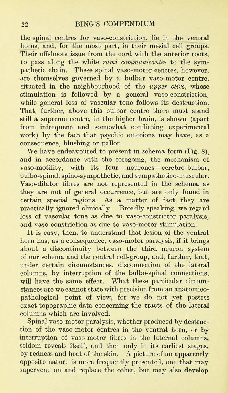 \ 22 BING'S COMPENDIUM the spinal centres for vaso-constriction, lie in the ventral horns, and, for the most part, in their mesial cell groups. Their offshoots issue from the cord with the anterior roots, to pass along the white rami communicantes to the sym- pathetic chain. These spinal vaso-motor centres, however, are themselves governed by a bulbar vaso-motor centre, situated in the neighbourhood of the upper olive, whose stimulation is followed by a general vaso-constriction, while general loss of vascular tone follows its destruction. That, further, above this bulbar centre there must stand still a supreme centre, in the higher brain, is shown (apart from infrequent and somewhat conflicting experimental work) by the fact that psychic emotions may have, as a consequence, blushing or pallor. We have endeavoured to present in schema form (Fig. 8), and in accordance with the foregoing, the mechanism of vaso-motility, with its four neurones—cerebro-bulbar, bulbo-spinal, spino-sympathetic, and sympathetico-muscular. Vaso-dilator fibres are not represented in the schema, as they are not of general occurrence, but are only found in certain special regions. As a matter of fact, they are practically ignored clinically. Broadly speaking, we regard loss of vascular tone as due to vaso-constrictor paralysis, and vaso-constriction as due to vaso-motor stimulation. It is easy, then, to understand that lesion of the ventral horn has, as a consequence, vaso-motor paralysis, if it brings about a discontinuity between the third neuron system of our schema and the central cell-group, and, further, that, under certain circumstances, disconnection of the lateral columns, by interruption of the bulbo-spinal connections, wiU have the same effect. What these particular circum- stances are we cannot state with precision from an anatomico- pathological point of view, for we do not yet possess exact topographic data concerning the tracts of the lateral columns which are involved. Spinal vaso-motor paralysis, whether produced by destruc- tion of the vaso-motor centres in the ventral born, or by interruption of vaso-motor fibres in the laternal columns, seldom reveals itself, and then only in its earliest stages, by redness and heat of the skin. A picture of an apparently opposite nature is more frequently presented, one that may supervene on and replace the other, but may also develop