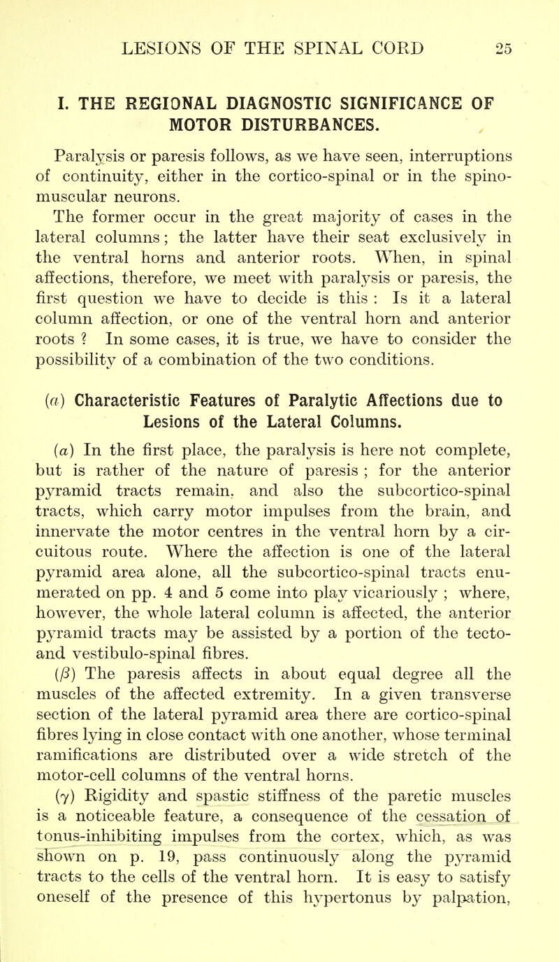 I. THE REGIONAL DIAGNOSTIC SIGNIFICANCE OF MOTOR DISTURBANCES. Paralysis or paresis follows, as we have seen, interruptions of continuity, either in the cortico-spinal or in the spino- muscular neurons. The former occur in the great majority of cases in the lateral columns; the latter have their seat exclusively in the ventral horns and anterior roots. When, in spinal affections, therefore, we meet with paralysis or paresis, the first question we have to decide is this : Is it a lateral column affection, or one of the ventral horn and anterior roots ? In some cases, it is true, we have to consider the possibility of a combination of the two conditions. (a) Characteristic Features of Paralytic Affections due to Lesions of the Lateral Columns. (a) In the first place, the paralysis is here not complete, but is rather of the nature of paresis ; for the anterior pyramid tracts remain, and also the subcortico-spinal tracts, which carry motor impulses from the brain, and innervate the motor centres in the ventral horn by a cir- cuitous route. Where the affection is one of the lateral pyramid area alone, all the subcortico-spinal tracts enu- merated on pp. 4 and 5 come into play vicariously ; where, however, the whole lateral column is affected, the anterior pyramid tracts may be assisted by a portion of the tecto- and vestibulo-spinal fibres. ifS) The paresis affects in about equal degree all the muscles of the affected extremity. In a given transverse section of the lateral pyramid area there are cortico-spinal fibres lying in close contact with one another, whose terminal ramifications are distributed over a wide stretch of the motor-cell columns of the ventral horns, (7) Rigidity and spastic stiffness of the paretic muscles is a noticeable feature, a consequence of the cessation of tonus-inhibiting impulses from the cortex, which, as was shown on p. 19, pass continuously along the pyramid tracts to the cells of the ventral horn. It is easy to satisfy oneself of the presence of this hypertonus by palpation,