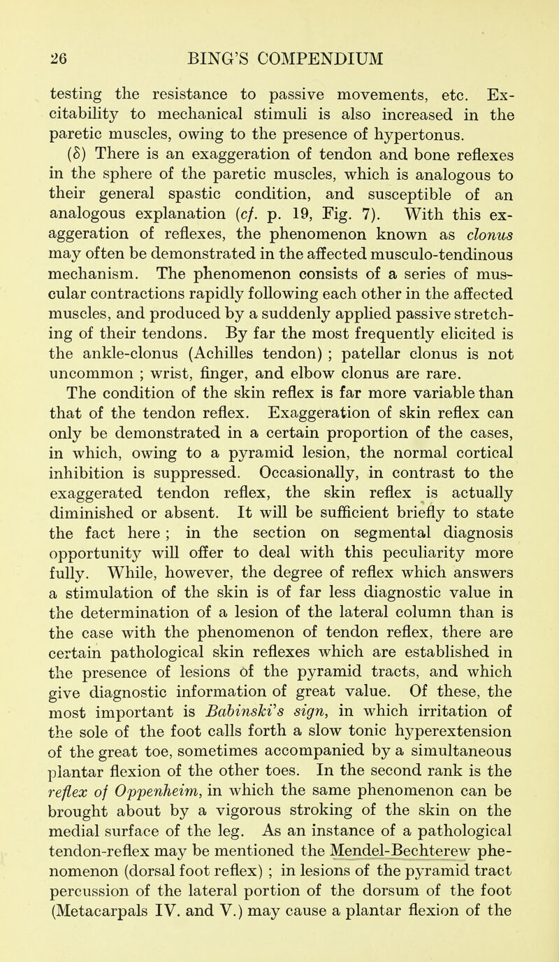 testing the resistance to passive movements, etc. Ex- citability to mechanical stimuli is also increased in the paretic muscles, owing to the presence of hypertonus. (8) There is an exaggeration of tendon and bone reflexes in the sphere of the paretic muscles, which is analogous to their general spastic condition, and susceptible of an analogous explanation (cf. p. 19, Fig. 7). With this ex- aggeration of reflexes, the phenomenon known as clonus may often be demonstrated in the affected musculo-tendinous mechanism. The phenomenon consists of a series of mus- cular contractions rapidly following each other in the affected muscles, and produced by a suddenly applied passive stretch- ing of their tendons. By far the most frequently elicited is the ankle-clonus (Achilles tendon) ; patellar clonus is not uncommon ; wrist, finger, and elbow clonus are rare. The condition of the skin reflex is far more variable than that of the tendon reflex. Exaggeration of skin reflex can only be demonstrated in a certain proportion of the cases, in which, owing to a pyramid lesion, the normal cortical inhibition is suppressed. Occasionally, in contrast to the exaggerated tendon reflex, the skin reflex is actually diminished or absent. It will be sufficient briefly to state the fact here; in the section on segmental diagnosis opportunity will offer to deal with this peculiarity more fully. While, however, the degree of reflex which answers a stimulation of the skin is of far less diagnostic value in the determination of a lesion of the lateral column than is the case with the phenomenon of tendon reflex, there are certain pathological skin reflexes which are established in the presence of lesions of the pyramid tracts, and which give diagnostic information of great value. Of these, the most important is Bahinski^s sign, in which irritation of the sole of the foot calls forth a slow tonic hyperextension of the great toe, sometimes accompanied by a simultaneous plantar flexion of the other toes. In the second rank is the reflex of Oppenheim, in which the same phenomenon can be brought about by a vigorous stroking of the skin on the medial surface of the leg. As an instance of a pathological tendon-reflex may be mentioned the Mendel-Bechterew phe- nomenon (dorsal foot reflex) ; in lesions of the pyramid tract percussion of the lateral portion of the dorsum of the foot (Metacarpals IV. and V.) may cause a plantar flexion of the