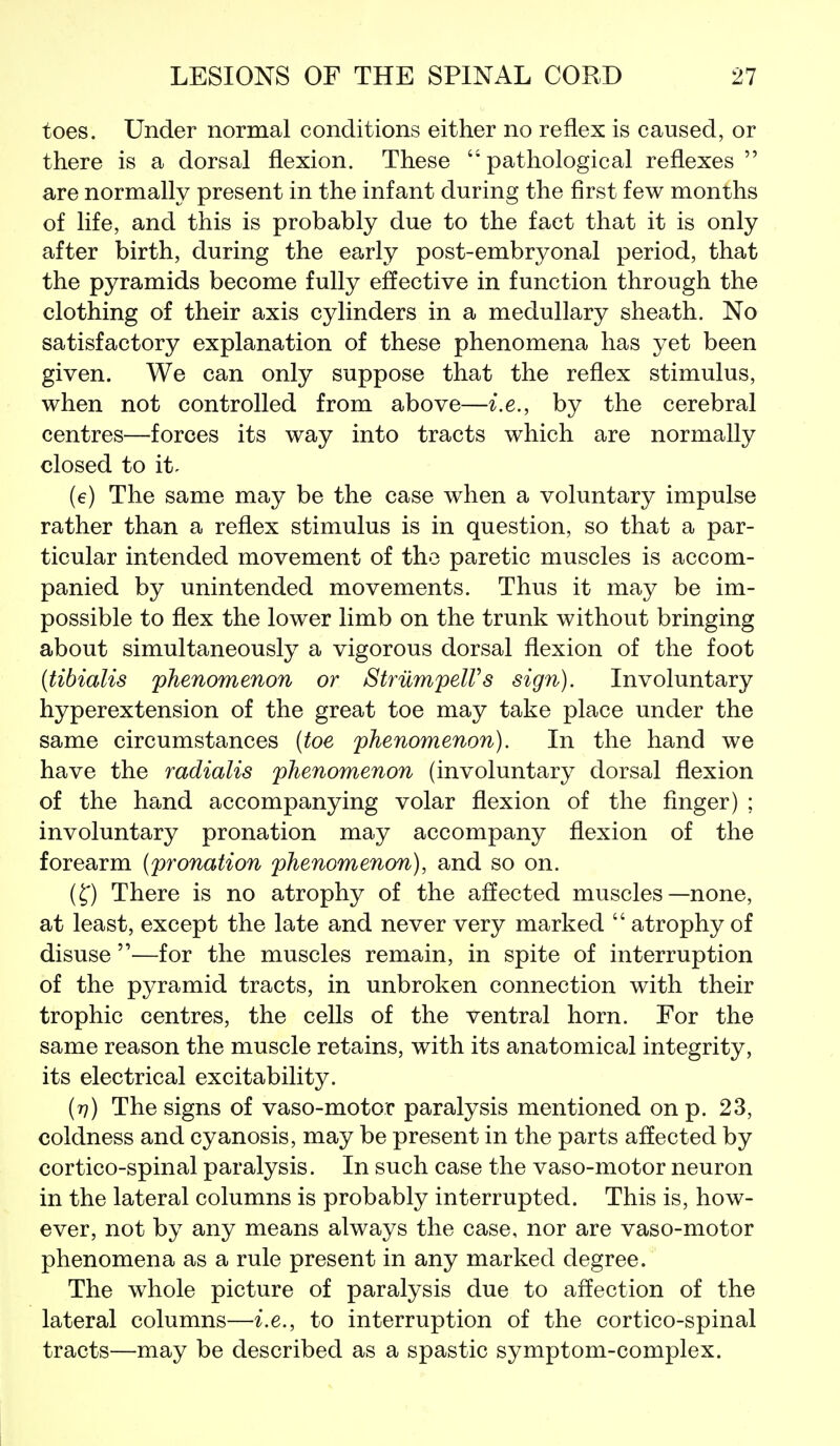 toes. Under normal conditions either no reflex is caused, or there is a dorsal flexion. These  pathological reflexes  are normally present in the infant during the first few months of life, and this is probably due to the fact that it is only after birth, during the early post-embryonal period, that the pyramids become fully effective in function through the clothing of their axis cylinders in a medullary sheath. No satisfactory explanation of these phenomena has yet been given. We can only suppose that the reflex stimulus, when not controlled from above—i.e., by the cerebral centres—forces its way into tracts which are normally closed to it- (e) The same may be the case when a voluntary impulse rather than a reflex stimulus is in question, so that a par- ticular intended movement of the paretic muscles is accom- panied by unintended movements. Thus it may be im- possible to flex the lower limb on the trunk without bringing about simultaneously a vigorous dorsal flexion of the foot {tibialis phenomenon or StrilmpelVs sign). Involuntary hyperextension of the great toe may take place under the same circumstances [toe phenomenon). In the hand we have the radialis phenomenon (involuntary dorsal flexion of the hand accompanying volar flexion of the finger) ; involuntary pronation may accompany flexion of the forearm {pronation phenomenon), and so on. (^) There is no atrophy of the affected muscles—none, at least, except the late and never very marked  atrophy of disuse —for the muscles remain, in spite of interruption of the pyramid tracts, in unbroken connection with their trophic centres, the cells of the ventral horn. For the same reason the muscle retains, with its anatomical integrity, its electrical excitability. (77) The signs of vaso-motor paralysis mentioned on p. 23, coldness and cyanosis, may be present in the parts affected by cortico-spinal paralysis. In such case the vaso-motor neuron in the lateral columns is probably interrupted. This is, how- ever, not by any means always the case, nor are vaso-motor phenomena as a rule present in any marked degree. The whole picture of paralysis due to affection of the lateral columns—i.e., to interruption of the cortico-spinal tracts—may be described as a spastic symptom-complex.