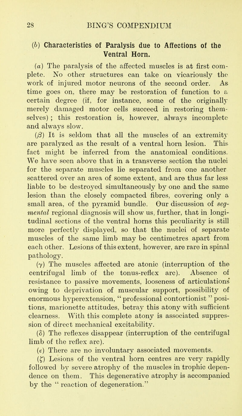 (b) Characteristics of Paralysis due to Affections of the Ventral Horn. (a) The paralysis of the a^ffected muscles is at first com- plete. No other structures can take on vicariously the work of injured motor neurons of the second order. As time goes on, there may be restoration of function to a certain degree (if, for instance, some of the originally merely damaged motor cells succeed in restoring them- selves) ; this restoration is, however, always incomplete and always slow. It is seldom that all the muscles of an extremity are paralyzed as the result of a ventral horn lesion. This fact might be inferred from the anatomical conditions. We have seen above that in a transverse section the nuclei for the separate muscles lie separated from one another, scattered over an area of some extent, and are thus far less liable to be destroyed simultaneously by one and the same lesion than the closely compacted fibres, covering only a small area, of the pyramid bundle. Our discussion of seg- mental regional diagnosis will show us, further, that in longi- tudinal sections of the ventral horns this peculiarity is still more perfectly displayed, so that the nuclei of separate muscles of the same limb may be centimetres apart from each other. Lesions of this extent, however, are rare in spinal pathology. (7) The muscles affected are atonic (interruption of the centrifugal limb of the tonus-reflex arc). Absence of resistance to passive movements, looseness of articulations* owing to deprivation of muscular support, possibility of enormous hyperextension, professional contortionist  posi- tions, marionette attitudes, betray this atony with sufficient clearness. With this complete atony is associated suppres- sion of direct mechanical excitability. (S) The reflexes disappear (interruption of the centrifugal limb of the reflex arc). (e) There are no involuntary associated movements. (f) Lesions of the ventral horn centres are very rapidly followed by severe atrophy of the muscles in trophic depen- dence on them. This degenerative atrophy is accompanied by the  reaction of degeneration.