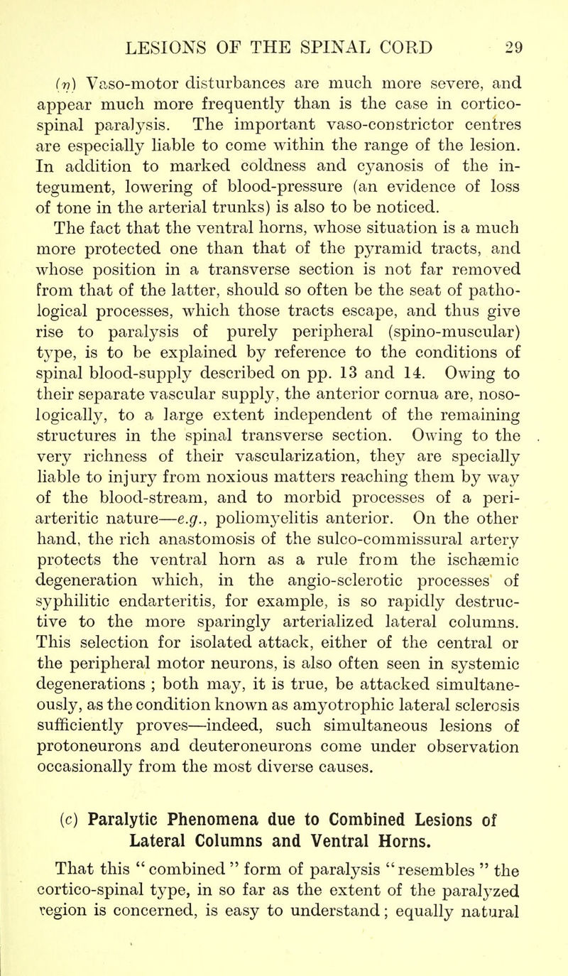 (v) Vaso-motor disturbances are much more severe, and appear much more frequently than is the case in cortico- spinal paralysis. The important vaso-constrictor centres are especially liable to come within the range of the lesion. In addition to marked coldness and cyanosis of the in- tegument, lowering of blood-pressure (an evidence of loss of tone in the arterial trunks) is also to be noticed. The fact that the ventral horns, whose situation is a much more protected one than that of the pyramid tracts, and whose position in a transverse section is not far removed from that of the latter, should so often be the seat of patho- logical processes, which those tracts escape, and thus give rise to paralysis of purely peripheral (spino-muscular) type, is to be explained by reference to the conditions of spinal blood-supply described on pp. 13 and 14. Owing to their separate vascular supply, the anterior cornua are, noso- logically, to a large extent independent of the remaining structures in the spinal transverse section. Owing to the very richness of their vascularization, they are specially liable to injury from noxious matters reaching them by way of the blood-stream, and to morbid processes of a peri- arteritic nature—e.g., poliomj^elitis anterior. On the other hand, the rich anastomosis of the sulco-commissural artery protects the ventral horn as a rule from the ischsemic degeneration which, in the angio-sclerotic processes of syphilitic endarteritis, for example, is so rapidly destruc- tive to the more sparingly arterialized lateral columns. This selection for isolated attack, either of the central or the peripheral motor neurons, is also often seen in systemic degenerations ; both may, it is true, be attacked simultane- ously, as the condition known as amyotrophic lateral sclerosis sufficiently proves—indeed, such simultaneous lesions of protoneurons and deuteroneurons come under observation occasionally from the most diverse causes. (c) Paralytic Phenomena due to Combined Lesions of Lateral Columns and Ventral Horns. That this  combined  form of paralysis resembles  the cortico-spinal type, in so far as the extent of the paralyzed region is concerned, is easy to understand; equally natural