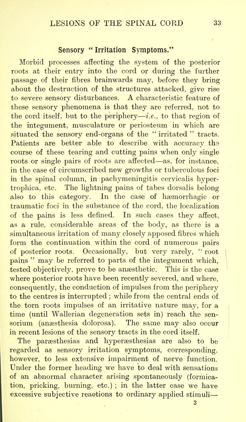 Sensory Irritation Symptoms. Morbid processes affecting the system of the posterior roots at their entry into the cord or during the further passage of their fibres brainwards may, before they bring about the destruction of the structures attacked, give rise to severe sensory disturbances. A characteristic feature of these sensory phenomena is that they are referred, not to the cord itself, but to the periphery—i.e., to that region of the integument, musculature or periosteum in which are situated the sensory end-organs of the  irritated  tracts. Patients are better able to describe with accuracj^- the course of these tearing and cutting pains when only single roots or single pairs of roots are affected—as, for instance, in the case of circumscribed new growths or tuberculous foci in the spinal column, in pachymeningitis cervicalis hyper- trophica, etc. The lightning pains of tabes dorsalis belong also to this category. In the case of haemorrhagic or traumatic foci in the substance of the cord, the localization of the pains is less defined. In such cases they afiect, as a rule, considerable areas of the body, as there is a simultaneous irritation of many closely apposed fibres which form the continuation within the cord of numerous pairs of posterior roots. Occasionally, but very rarely,  root pains  may be referred to parts of the integument which, tested objectively, prove to be anaesthetic. This is the case where posterior roots have been recently severed, and where, consequently, the conduction of impulses from the periphery to the centres is interrupted ; while from the central ends of the torn roots impulses of an irritative nature may, for a time (until Wallerian degeneration sets in) reach the sen- sorium (anaesthesia dolorosa). The same may also occur in recent lesions of the sensory tracts in the cord itself. The paraesthesias and hyperaesthesias are also to be regarded as sensory irritation symptoms, corresponding, however, to less extensive impairment of nerve function. Under the former heading we have to deal with sensations of an abnormal character arising spontaneously (formica- tion, pricking, burning, etc.) ; in the latter case we have excessive subjective reactions to ordinary applied stimuli— 3