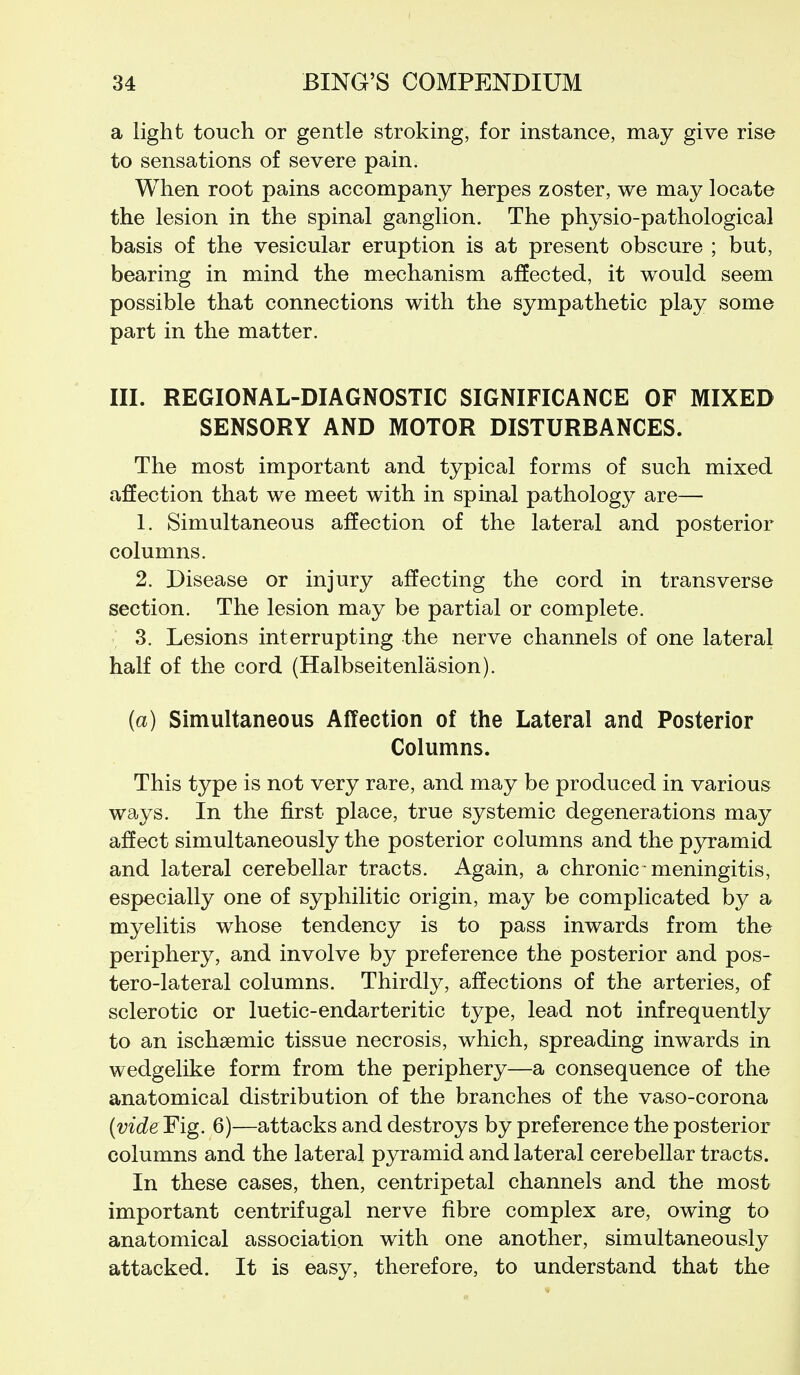 a light touch or gentle stroking, for instance, may give rise to sensations of severe pain. When root pains accompany herpes zoster, we may locate the lesion in the spinal ganglion. The physio-pathological basis of the vesicular eruption is at present obscure ; but, bearing in mind the mechanism affected, it would seem possible that connections with the sympathetic play some part in the matter. III. REGIONAL-DIAGNOSTIC SIGNIFICANCE OF MIXED SENSORY AND MOTOR DISTURBANCES. The most important and typical forms of such mixed affection that we meet with in spinal pathology are— 1. Simultaneous affection of the lateral and posterior columns. 2. Disease or injury affecting the cord in transverse section. The lesion may be partial or complete. 3. Lesions interrupting the nerve channels of one lateral half of the cord (Halbseitenlasion). (a) Simultaneous Affection of the Lateral and Posterior Columns. This type is not very rare, and may be produced in various ways. In the first place, true systemic degenerations may affect simultaneously the posterior columns and the pyramid and lateral cerebellar tracts. Again, a chronic meningitis, especially one of syphilitic origin, may be complicated by a myelitis whose tendency is to pass inwards from the periphery, and involve by preference the posterior and pos- tero-lateral columns. Thirdly, affections of the arteries, of sclerotic or luetic-endarteritic type, lead not infrequently to an ischaemic tissue necrosis, which, spreading inwards in wedgelike form from the periphery—a consequence of the anatomical distribution of the branches of the vaso-corona (videFig. 6)—attacks and destroys by preference the posterior columns and the lateral pyramid and lateral cerebellar tracts. In these cases, then, centripetal channels and the most important centrifugal nerve fibre complex are, owing to anatomical association with one another, simultaneously attacked. It is easy, therefore, to understand that the