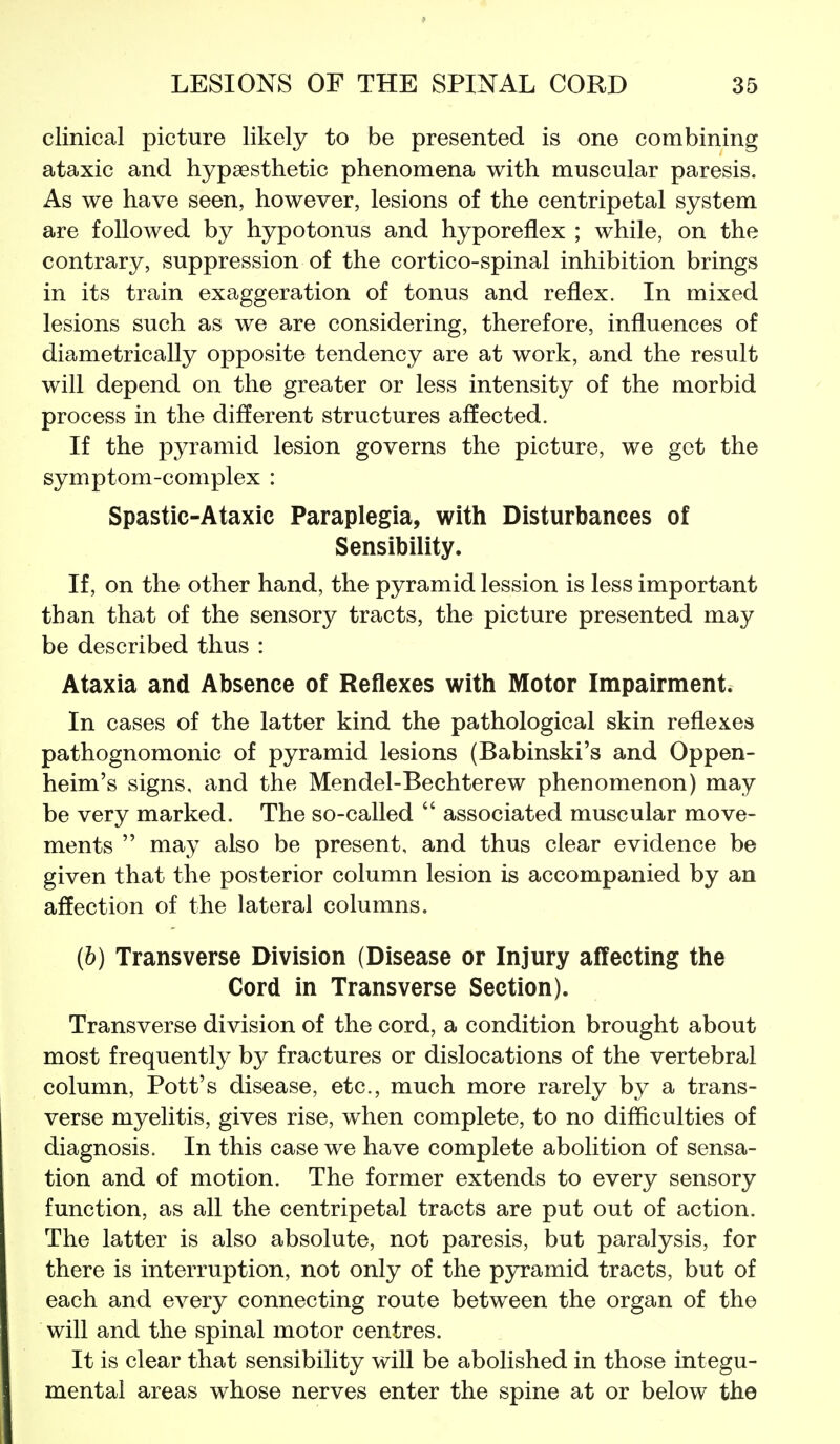 clinical picture likely to be presented is one combining ataxic and hypsesthetic phenomena with muscular paresis. As we have seen, however, lesions of the centripetal system are followed by hypotonus and hyporeflex ; while, on the contrary, suppression of the cortico-spinal inhibition brings in its train exaggeration of tonus and reflex. In mixed lesions such as we are considering, therefore, influences of diametrically opposite tendency are at work, and the result will depend on the greater or less intensity of the morbid process in the different structures affected. If the pyramid lesion governs the picture, we get the symptom-complex : Spastic-Ataxic Paraplegia, with Disturbances of Sensibility. If, on the other hand, the pyramid lession is less important than that of the sensory tracts, the picture presented may be described thus : Ataxia and Absence of Reflexes with Motor Impairment. In cases of the latter kind the pathological skin reflexes pathognomonic of pyramid lesions (Babinski's and Oppen- heim's signs, and the Mendel-Bechterew phenomenon) may be very marked. The so-called  associated muscular move- ments  may also be present, and thus clear evidence be given that the posterior column lesion is accompanied by an affection of the lateral columns. (b) Transverse Division (Disease or Injury affecting the Cord in Transverse Section). Transverse division of the cord, a condition brought about most frequently by fractures or dislocations of the vertebral column, Pott's disease, etc., much more rarely by a trans- verse myelitis, gives rise, when complete, to no difficulties of diagnosis. In this case we have complete abolition of sensa- tion and of motion. The former extends to every sensory function, as all the centripetal tracts are put out of action. The latter is also absolute, not paresis, but paralysis, for there is interruption, not only of the pyramid tracts, but of each and every connecting route between the organ of the will and the spinal motor centres. It is clear that sensibility will be abolished in those integu- mental areas whose nerves enter the spine at or below the