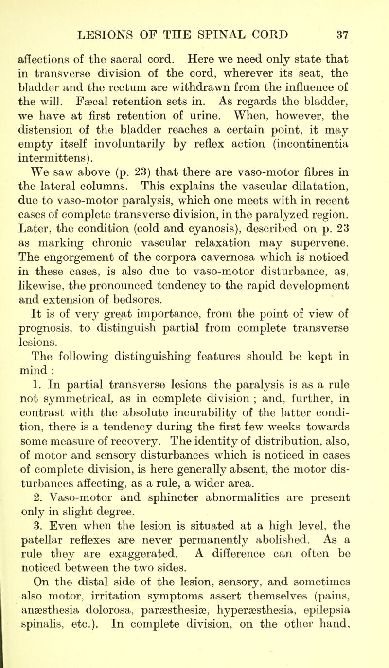 affections of the sacral cord. Here we need only state that in transverse division of the cord, wherever its seat, the bladder and the rectum are withdrawn from the influence of the will. Fsecal retention sets in. As regards the bladder, we have at first retention of urine. When, however, the distension of the bladder reaches a certain point, it may empty itself involuntarily by reflex action (incontinentia intermittens). We saw above (p. 23) that there are vaso-motor fibres in the lateral columns. This explains the vascular dilatation, due to vaso-motor paralysis, which one meets with in recent cases of complete transverse division, in the paralyzed region. Later, the condition (cold and cyanosis), described on p. 23 as marking chronic vascular relaxation may supervene. The engorgement of the corpora cavernosa which is noticed in these cases, is also due to vaso-motor disturbance, as, likewise, the pronounced tendency to the rapid development and extension of bedsores. It is of very great importance, from the point of view of prognosis, to distinguish partial from complete transverse lesions. The following distinguishing features should be kept in mind : 1. In partial transverse lesions the paralysis is as a rule not symmetrical, as in complete division ; and, further, in contrast with the absolute incurability of the latter condi- tion, there is a tendency during the first few weeks towards some measure of recovery. The identity of distribution, also, of motor and sensory disturbances which is noticed in cases of complete division, is here generally absent, the motor dis- turbances affecting, as a rule, a wider area. 2. Vaso-motor and sphincter abnormalities are present only in slight degree. 3. Even when the lesion is situated at a high level, the patellar reflexes are never permanently abolished. As a rule they are exaggerated. A difference can often be noticed between the two sides. On the distal side of the lesion, sensory, and sometimes also motor, irritation symptoms assert themselves (pains, anaesthesia dolorosa, paraesthesiae, hyperaesthesia, epilepsia spinalis, etc.). In complete division, on the other hand.