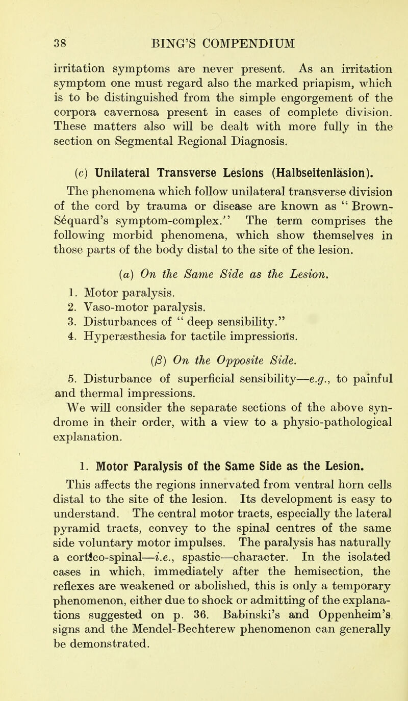 irritation symptoms are never present. As an irritation symptom one must regard also the marked priapism, which is to be distinguished from the simple engorgement of the corpora cavernosa present in cases of complete division. These matters also will be dealt with more fully in the section on Segmental Regional Diagnosis. (c) Unilateral Transverse Lesions (Halbseitenlasion). The phenomena which follow unilateral transverse division of the cord by trauma or disease are known as  Brown- Sequard's symptom-complex. The term comprises the following morbid phenomena, which show themselves in those parts of the body distal to the site of the lesion. (a) On the Same Side as the Lesion. 1. Motor paralysis. 2. Vaso-motor paralysis. 3. Disturbances of  deep sensibility. 4. Hypersesthesia for tactile impressioils. (/3) On the Opposite Side. 5. Disturbance of superficial sensibility—e.g., to painful and thermal impressions. We will consider the separate sections of the above syn- drome in their order, with a view to a physio-pathological explanation. 1. Motor Paralysis of the Same Side as the Lesion. This affects the regions innervated from ventral horn cells distal to the site of the lesion. Its development is easy to understand. The central motor tracts, especially the lateral pyramid tracts, convey to the spinal centres of the same side voluntary motor impulses. The paralysis has naturally a cortlco-spinal—i.e., spastic—character. In the isolated cases in which, immediately after the hemisection, the reflexes are weakened or abolished, this is only a temporary phenomenon, either due to shock or admitting of the explana- tions suggested on p. 36. Babinski's and Oppenheim's signs and the Mendel-Bechterew phenomenon can generally be demonstrated.